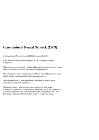Convolutional Neural Network (CNN)
A Convolutional Neural Network (CNN) is a class of ANNs.
CNN was developed primarily triggered by the challenges of image
recognition.
CNN architectures are strongly influenced by our current neuro science models
of the organization of human and animal visual perception.
The central convolution mechanisms of CNN are inspired by receptive fields
and their direct connections to specific neuron structures.
The implementation of these mechanisms are based on the concept of
convolution function in mathematics.
CNNs use relatively little pre-processing compared to other image
classification algorithms. This means that the network learns the filters that in
traditional algorithms were hand-engineered. This independence from prior
knowledge and human effort in feature design is a major advantage.
 