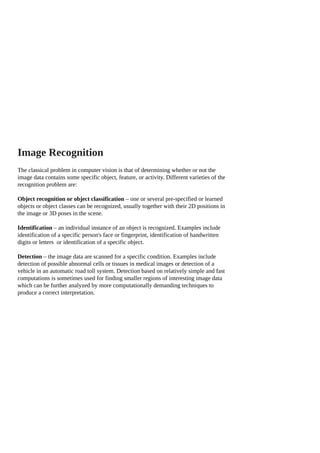 Image Recognition
The classical problem in computer vision is that of determining whether or not the
image data contains some specific object, feature, or activity. Different varieties of the
recognition problem are:
Object recognition or object classification – one or several pre-specified or learned
objects or object classes can be recognized, usually together with their 2D positions in
the image or 3D poses in the scene.
Identification – an individual instance of an object is recognized. Examples include
identification of a specific person's face or fingerprint, identification of handwritten
digits or letters or identification of a specific object.
Detection – the image data are scanned for a specific condition. Examples include
detection of possible abnormal cells or tissues in medical images or detection of a
vehicle in an automatic road toll system. Detection based on relatively simple and fast
computations is sometimes used for finding smaller regions of interesting image data
which can be further analyzed by more computationally demanding techniques to
produce a correct interpretation.
 