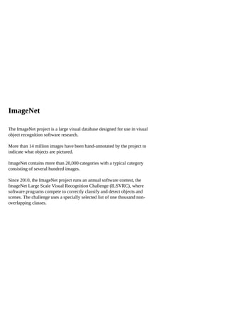 ImageNet
The ImageNet project is a large visual database designed for use in visual
object recognition software research.
More than 14 million images have been hand-annotated by the project to
indicate what objects are pictured.
ImageNet contains more than 20,000 categories with a typical category
consisting of several hundred images.
Since 2010, the ImageNet project runs an annual software contest, the
ImageNet Large Scale Visual Recognition Challenge (ILSVRC), where
software programs compete to correctly classify and detect objects and
scenes. The challenge uses a specially selected list of one thousand non-
overlapping classes.
 
