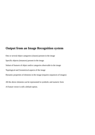 Output from an Image Recognition system
One or several object categories (classes) present in the image
Specific objects (instances) present in the image
Subset of features of object and/or categories observable in the image
Topological and Geometrical aspects of the image
Dynamic properties of elements in the image (requires sequences of images)
All the above elements can be represented in symbolic and numeric form
A Feature vector is still a default option.
 