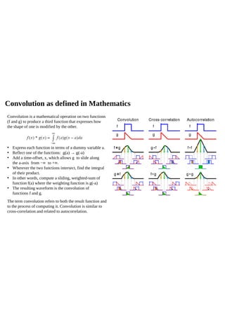 Convolution as defined in Mathematics
Convolution is a mathematical operation on two functions
(f and g) to produce a third function that expresses how
the shape of one is modified by the other.
• Express each function in terms of a dummy variable a.
• Reflect one of the functions: g(a) → g(-a)
• Add a time-offset, x, which allows g to slide along
the a-axis from −∞ to +∞.
• Wherever the two functions intersect, find the integral
of their product.
• In other words, compute a sliding, weighted-sum of
function f(a) where the weighting function is g(-a)
• The resulting waveform is the convolution of
functions f and g.
The term convolution refers to both the result function and
to the process of computing it. Convolution is similar to
cross-correlation and related to autocorrelation.
 