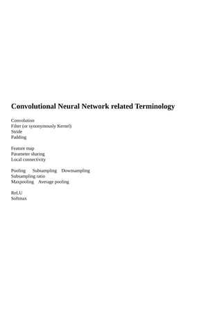 Convolutional Neural Network related Terminology
Convolution
Filter (or synonymously Kernel)
Stride
Padding
Feature map
Parameter sharing
Local connectivity
Pooling Subsampling Downsampling
Subsampling ratio
Maxpooling Average pooling
ReLU
Softmax
 
