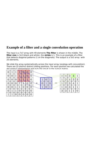 Example of a filter and a single convolution operation
The input is a 7x7 array with 49 elements The filter is shown in the middle. The
filter size is 3x3 (black and white), the stride is 1. This is an example of a filter
that detects diagonal patterns (1 on the diagonals). The output is a 5x5 array with
25 elements.
We slide the array systematically across the input array (analogy with convulotion).
There are 25 distinct distinct sliding positions. For each position we calculated the
dot product elementwise and puts the result in the output matrix.
 