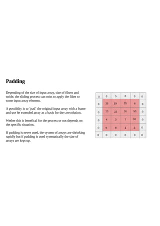 Padding
Depending of the size of input array, size of filters and
stride, the sliding process can miss to apply the filter to
some input array element.
A possibilty is to ´pad´ the original input array with a frame
and use he extended array as a basis for the convolution.
Wether this is benefical for the process or not depends on
the specific situation.
If padding is never used, the system of arrays are shrinking
rapidly but if padding is used sytematically the size of
arrays are kept up.
 