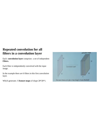 Repeated convolution for all
filters in a convolution layer
Each convolution layer comprises a set of independent
Filters.
Each filter is independently convolved with the input
image.
In the example there are 6 filters in this first convolution
layer.
Which generates 6 feature maps of shape 28*28*1.
 