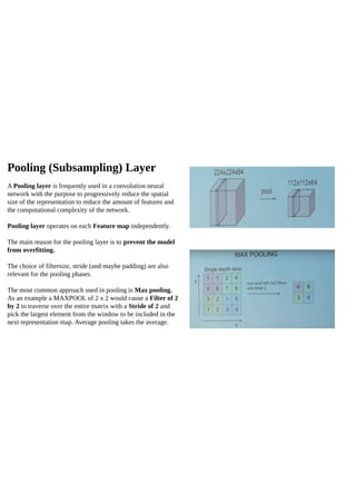 Pooling (Subsampling) Layer
A Pooling layer is frequently used in a convolution neural
network with the purpose to progressively reduce the spatial
size of the representation to reduce the amount of features and
the computational complexity of the network.
Pooling layer operates on each Feature map independently.
The main reason for the pooling layer is to prevent the model
from overfitting.
The choice of filtersize, stride (and maybe padding) are also
relevant for the pooling phases.
The most common approach used in pooling is Max pooling.
As an example a MAXPOOL of 2 x 2 would cause a Filter of 2
by 2 to traverse over the entire matrix with a Stride of 2 and
pick the largest element from the window to be included in the
next representation map. Average pooling takes the average.
 