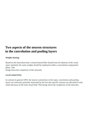 Two aspects of the neuron structures
in the convolution and pooling layers
Weight-sharing
Based on the motivation that a certain feature/filter should treat all subareas of the visual
space similarity the same weights should be employed within a convolution computation
phase. This
brings down the complexity of the networks
Local connectivity
In contrast to general ANN, the neuron connections in the input, convolution and pooling
layers are restricted, primarily motivated by the fact that specific neurons are allocated to only
small sub-areas of the total visual field. This brings down the complexity of the networks.
 