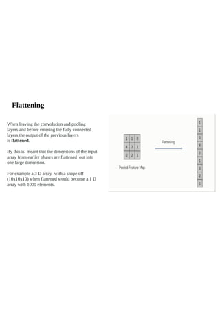 Flattening
When leaving the convolution and pooling
layers and before entering the fully connected
layers the output of the previous layers
is flattened.
By this is meant that the dimensions of the input
array from earlier phases are flattened out into
one large dimension.
For example a 3 D array with a shape off
(10x10x10) when flattened would become a 1 D
array with 1000 elements.
 