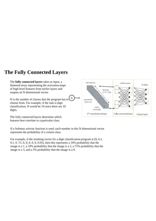 The Fully Connected Layers
If a Softmax activity function is used, each number in this N dimensional vector
represents the probability of a certain class.
For example, if the resulting vector for a digit classification program is [0, 0.1,
0.1, 0 .75, 0, 0, 0, 0, 0, 0.05], then this represents a 10% probability that the
image is a 1, a 10% probability that the image is a 2, a 75% probability that the
image is a 3, and a 5% probability that the image is a 9.
The fully connected layers takes as input, a
flattened array representing the activation maps
of high level features from earlier layers and
outputs an N dimensional vector.
N is the number of classes that the program has to
choose from. For example, if the task is digit
classification, N would be 10 since there are 10
digits.
The fully connected layers determine which
features best correlate to a particular class.
 
