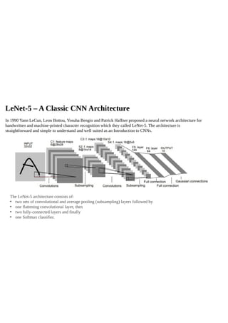 LeNet-5 – A Classic CNN Architecture
In 1990 Yann LeCun, Leon Bottou, Yosuha Bengio and Patrick Haffner proposed a neural network architecture for
handwritten and machine-printed character recognition which they called LeNet-5. The architecture is
straightforward and simple to understand and well suited as an Introduction to CNNs.
The LeNet-5 architecture consists of:
• two sets of convolutional and average pooling (subsampling) layers followed by
• one flattening convolutional layer, then
• two fully-connected layers and finally
• one Softmax classifier.
 