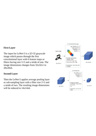 First Layer
The input for LeNet-5 is a 32×32 grayscale
image which passes through the first
convolutional layer with 6 feature maps or
filters having size 5×5 and a stride of one. The
image dimensions changes from 32x32x1 to
28x28x6.
Second Layer
Then the LeNet-5 applies average pooling layer
or sub-sampling layer with a filter size 2×2 and
a stride of two. The resulting image dimensions
will be reduced to 14x14x6.
 