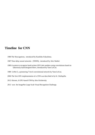Timeline for CNN
1980 The Neocognitron, introduced by Kunihiko Fukushima.
1987 Time delay neural networks (TDNN), introduced by Alex Waibel.
1989 A system to recognize hand-written ZIP Code numbers using convolutions based on
laboriously hand designed filters, introduced by Yann LeCun.
1989 LeNet-5, a pioneering 7-level convolutional network by Yann LeCun.
2006 The first GPU-implementation of a CNN was described in by K. Chellapilla.
2012 Alexnet, A GPU-based CNN by Alex Krizhevsky
2013 won the ImageNet Large Scale Visual Recognition Challenge.
 