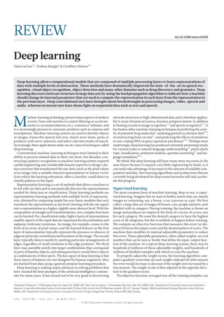 1
Facebook AI Research, 770 Broadway, New York, New York 10003 USA. 2
New York University, 715 Broadway, New York, New York 10003, USA. 3
Department of Computer Science and Operations
Research Université de Montréal, Pavillon André-Aisenstadt, PO Box 6128 Centre-Ville STN Montréal, Quebec H3C 3J7, Canada. 4
Google, 1600 Amphitheatre Parkway, Mountain View, California
94043, USA.5
Department of Computer Science, University of Toronto, 6 King’s College Road, Toronto, Ontario M5S 3G4, Canada.
M
achine-learning technology powers many aspects of modern
society: from web searches to content filtering on social net-
works to recommendations on e-commerce websites, and
it is increasingly present in consumer products such as cameras and
smartphones. Machine-learning systems are used to identify objects
in images, transcribe speech into text, match news items, posts or
products with users’ interests, and select relevant results of search.
Increasingly, these applications make use of a class of techniques called
deep learning.
Conventional machine-learning techniques were limited in their
ability to process natural data in their raw form. For decades, con-
structing a pattern-recognition or machine-learning system required
careful engineering and considerable domain expertise to design a fea-
ture extractor that transformed the raw data (such as the pixel values
of an image) into a suitable internal representation or feature vector
from which the learning subsystem, often a classifier, could detect or
classify patterns in the input.
Representation learning is a set of methods that allows a machine to
be fed with raw data and to automatically discover the representations
needed for detection or classification. Deep-learning methods are
representation-learning methods with multiple levels of representa-
tion, obtained by composing simple but non-linear modules that each
transform the representation at one level (starting with the raw input)
into a representation at a higher, slightly more abstract level. With the
composition of enough such transformations, very complex functions
can be learned. For classification tasks, higher layers of representation
amplify aspects of the input that are important for discrimination and
suppress irrelevant variations. An image, for example, comes in the
form of an array of pixel values, and the learned features in the first
layer of representation typically represent the presence or absence of
edges at particular orientations and locations in the image. The second
layer typically detects motifs by spotting particular arrangements of
edges, regardless of small variations in the edge positions. The third
layer may assemble motifs into larger combinations that correspond
to parts of familiar objects, and subsequent layers would detect objects
as combinations of these parts. The key aspect of deep learning is that
these layers of features are not designed by human engineers: they
are learned from data using a general-purpose learning procedure.
Deep learning is making major advances in solving problems that
have resisted the best attempts of the artificial intelligence commu-
nity for many years. It has turned out to be very good at discovering
intricate structures in high-dimensional data and is therefore applica-
ble to many domains of science, business and government. In addition
to beating records in image recognition1–4
and speech recognition5–7
, it
has beaten other machine-learning techniques at predicting the activ-
ity of potential drug molecules8
, analysing particle accelerator data9,10
,
reconstructing brain circuits11
, and predicting the effects of mutations
in non-coding DNA on gene expression and disease12,13
. Perhaps more
surprisingly, deep learning has produced extremely promising results
for various tasks in natural language understanding14
, particularly
topic classification, sentiment analysis, question answering15
and lan-
guage translation16,17
.
We think that deep learning will have many more successes in the
near future because it requires very little engineering by hand, so it
can easily take advantage of increases in the amount of available com-
putation and data. New learning algorithms and architectures that are
currently being developed for deep neural networks will only acceler-
ate this progress.
Supervised learning
The most common form of machine learning, deep or not, is super-
vised learning. Imagine that we want to build a system that can classify
images as containing, say, a house, a car, a person or a pet. We first
collect a large data set of images of houses, cars, people and pets, each
labelled with its category. During training, the machine is shown an
image and produces an output in the form of a vector of scores, one
for each category. We want the desired category to have the highest
score of all categories, but this is unlikely to happen before training.
We compute an objective function that measures the error (or dis-
tance) between the output scores and the desired pattern of scores. The
machine then modifies its internal adjustable parameters to reduce
this error. These adjustable parameters, often called weights, are real
numbers that can be seen as ‘knobs’ that define the input–output func-
tion of the machine. In a typical deep-learning system, there may be
hundreds of millions of these adjustable weights, and hundreds of
millions of labelled examples with which to train the machine.
To properly adjust the weight vector, the learning algorithm com-
putes a gradient vector that, for each weight, indicates by what amount
the error would increase or decrease if the weight were increased by a
tiny amount. The weight vector is then adjusted in the opposite direc-
tion to the gradient vector.
The objective function, averaged over all the training examples, can
Deep learning allows computational models that are composed of multiple processing layers to learn representations of
data with multiple levels of abstraction. These methods have dramatically improved the state-of-the-art in speech rec-
ognition, visual object recognition, object detection and many other domains such as drug discovery and genomics. Deep
learning discovers intricate structure in large data sets by using the backpropagation algorithm to indicate how a machine
should change its internal parameters that are used to compute the representation in each layer from the representation in
the previous layer. Deep convolutional nets have brought about breakthroughs in processing images, video, speech and
audio, whereas recurrent nets have shone light on sequential data such as text and speech.
Deep learning
Yann LeCun1,2
, Yoshua Bengio3
& Geoffrey Hinton4,5
4 3 6 | N A T U R E | V O L 5 2 1 | 2 8 M A Y 2 0 1 5
REVIEW doi:10.1038/nature14539
© 2015 Macmillan Publishers Limited. All rights reserved
 