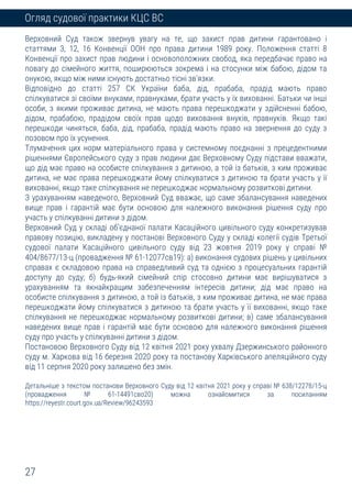 27
Огляд судової практики КЦС ВС
Верховний Суд також звернув увагу на те, що захист прав дитини гарантовано і
статтями 3, 12, 16 Конвенції ООН про права дитини 1989 року. Положення статті 8
Конвенції про захист прав людини і основоположних свобод, яка передбачає право на
повагу до сімейного життя, поширюються зокрема і на стосунки між бабою, дідом та
онукою, якщо між ними існують достатньо тісні зв’язки.
Відповідно до статті 257 СК України баба, дід, прабаба, прадід мають право
спілкуватися зі своїми внуками, правнуками, брати участь у їх вихованні. Батьки чи інші
особи, з якими проживає дитина, не мають права перешкоджати у здійсненні бабою,
дідом, прабабою, прадідом своїх прав щодо виховання внуків, правнуків. Якщо такі
перешкоди чиняться, баба, дід, прабаба, прадід мають право на звернення до суду з
позовом про їх усунення.
Тлумачення цих норм матеріального права у системному поєднанні з прецедентними
рішеннями Європейського суду з прав людини дає Верховному Суду підстави вважати,
що дід має право на особисте спілкування з дитиною, а той із батьків, з ким проживає
дитина, не має права перешкоджати йому спілкуватися з дитиною та брати участь у її
вихованні, якщо таке спілкування не перешкоджає нормальному розвиткові дитини.
З урахуванням наведеного, Верховний Суд вважає, що саме збалансування наведених
вище прав і гарантій має бути основою для належного виконання рішення суду про
участь у спілкуванні дитини з дідом.
Верховний Суд у складі об’єднаної палати Касаційного цивільного суду конкретизував
правову позицію, викладену у постанові Верховного Суду у складі колегії судів Третьої
судової палати Касаційного цивільного суду від 23 жовтня 2019 року у справі №
404/8677/13-ц (провадження № 61-12077св19): а) виконання судових рішень у цивільних
справах є складовою права на справедливий суд та однією з процесуальних гарантій
доступу до суду; б) будь-який сімейний спір стосовно дитини має вирішуватися з
урахуванням та якнайкращим забезпеченням інтересів дитини; дід має право на
особисте спілкування з дитиною, а той із батьків, з ким проживає дитина, не має права
перешкоджати йому спілкуватися з дитиною та брати участь у її вихованні, якщо таке
спілкування не перешкоджає нормальному розвиткові дитини; в) саме збалансування
наведених вище прав і гарантій має бути основою для належного виконання рішення
суду про участь у спілкуванні дитини з дідом.
Постановою Верховного Суду від 12 квітня 2021 року ухвалу Дзержинського районного
суду м. Харкова від 16 березня 2020 року та постанову Харківського апеляційного суду
від 11 серпня 2020 року залишено без змін.
Детальніше з текстом постанови Верховного Суду від 12 квітня 2021 року у справі № 638/12278/15-ц
(провадження № 61-14491сво20) можна ознайомитися за посиланням
https://reyestr.court.gov.ua/Review/96243593
 