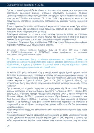 29
Огляд судової практики КЦС ВС
При застосуванні правил ЦПК України щодо можливості за певних умов відстрочити чи
розстрочити виконання рішення необхідно враховувати положення Конвенції
Організації Об’єднаних Націй про договори міжнародної купівлі-продажу товарів 1980
року, до якої Україна приєдналася 23 серпня 1989 року у випадках, коли про це
порушувалось клопотання комерційним підприємством держави-учасниці зазначеної
Конвенції.
Згідно з пунктом 3 статті 61 цієї Конвенції жодне відстрочення не може бути надано
покупцеві судом або арбітражем, якщо продавець вдається до якого-небудь засобу
правового захисту від порушення договору.
Враховуючи наведене та те, що у цьому випадку продавець вдався до правового
захисту від порушення договору, вимога покупця про відстрочення виконання рішення
не може бути задоволена, оскільки це суперечить наведеній вище Конвенції.
Постановою Верховного Суду від 08 квітня 2021 року ухвалу Київського апеляційного
суду від 02 листопада 2020 року залишено без змін.
Детальніше з текстом постанови Верховного Суду від 08 квітня 2021 року у справі
№ 824/141/2020(провадження № 61-18453ав20) можна ознайомитися за посиланням
https://reyestr.court.gov.ua/Review/96179516
7.2. Для встановлення факту постійного проживання на території України при
встановленні належності до громадянства України досудове врегулювання спору не є
обов’язковим, а відмова у прийнятті і розгляді заяви з підстав відсутності такого
врегулювання порушує право особи на судовий захист
05 квітня 2021 року Верховний Суд у складі колегії суддів Другої судової палати
Касаційного цивільного суду розглянув у порядку письмового провадження справу за
заявою ОСОБА_1, заінтересована особа – Головне управління Державної міграційної
служби України в Одеській області (далі – ГУ ДМС в Одеській області), про
встановлення факту її постійного проживання на території України станом на 24 серпня
1991 року.
Суд установив, що згідно із свідоцтвом про народження від 29 листопада 2018 року
заявник народилась на території України 05 лютого 1967 році в м. Одесі. 11 травня 1984
року ОСОБА_1 отримала паспорт громадянки колишнього СРСР. З квітня 1989 року по
01 липня 1994 року ОСОБА_1 працювала в колгоспі «Путь Ленина», розташованого в м.
Кілія Одеської області. ОСОБА_1 є матір’ю трьох дітей, яких народила на території
України. З 08 листопада 2018 року заявник тимчасово перебуває на утриманні в
комунальній установі «Центр реінтеграції бездомних осіб» як особа без визначеного
місця проживання.
Рішенням районного суду, яке залишено без змін постановою апеляційного суду, позов
задоволено.
У касаційній скарзі ГУ ДМС в Одеській області зазначало, що особа може звернутися до
органів Державної міграційної служби України (далі – ДМС України) із заявою про
набуття громадянства України, однак заявник таку заяву не подавала, тому звернення
 