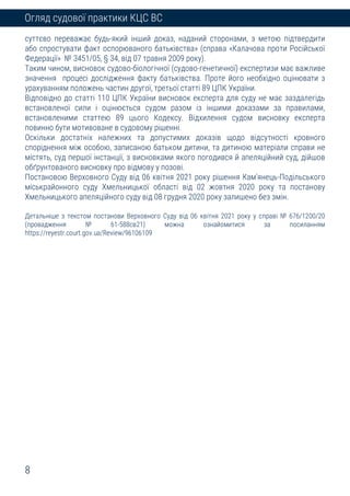 8
Огляд судової практики КЦС ВС
суттєво переважає будь-який інший доказ, наданий сторонами, з метою підтвердити
або спростувати факт оспорюваного батьківства» (справа «Калачова проти Російської
Федерації» № 3451/05, § 34, від 07 травня 2009 року).
Таким чином, висновок судово-біологічної (судово-генетичної) експертизи має важливе
значення процесі дослідження факту батьківства. Проте його необхідно оцінювати з
урахуванням положень частин другої, третьої статті 89 ЦПК України.
Відповідно до статті 110 ЦПК України висновок експерта для суду не має заздалегідь
встановленої сили і оцінюється судом разом із іншими доказами за правилами,
встановленими статтею 89 цього Кодексу. Відхилення судом висновку експерта
повинно бути мотивоване в судовому рішенні.
Оскільки достатніх належних та допустимих доказів щодо відсутності кровного
споріднення між особою, записаною батьком дитини, та дитиною матеріали справи не
містять, суд першої інстанції, з висновками якого погодився й апеляційний суд, дійшов
обґрунтованого висновку про відмову у позові.
Постановою Верховного Суду від 06 квітня 2021 року рішення Кам’янець-Подільського
міськрайонного суду Хмельницької області від 02 жовтня 2020 року та постанову
Хмельницького апеляційного суду від 08 грудня 2020 року залишено без змін.
Детальніше з текстом постанови Верховного Суду від 06 квітня 2021 року у справі № 676/1200/20
(провадження № 61-588св21) можна ознайомитися за посиланням
https://reyestr.court.gov.ua/Review/96106109
 