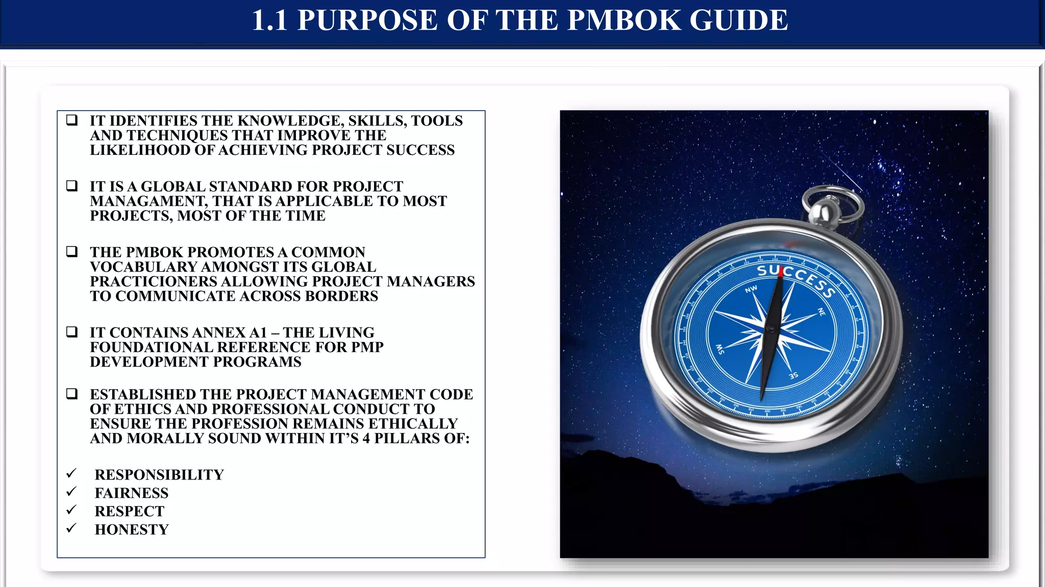  IT IDENTIFIES THE KNOWLEDGE, SKILLS, TOOLS
AND TECHNIQUES THAT IMPROVE THE
LIKELIHOOD OF ACHIEVING PROJECT SUCCESS
 IT IS A GLOBAL STANDARD FOR PROJECT
MANAGAMENT, THAT IS APPLICABLE TO MOST
PROJECTS, MOST OF THE TIME
 THE PMBOK PROMOTES A COMMON
VOCABULARY AMONGST ITS GLOBAL
PRACTICIONERS ALLOWING PROJECT MANAGERS
TO COMMUNICATE ACROSS BORDERS
 IT CONTAINS ANNEX A1 – THE LIVING
FOUNDATIONAL REFERENCE FOR PMP
DEVELOPMENT PROGRAMS
 ESTABLISHED THE PROJECT MANAGEMENT CODE
OF ETHICS AND PROFESSIONAL CONDUCT TO
ENSURE THE PROFESSION REMAINS ETHICALLY
AND MORALLY SOUND WITHIN IT’S 4 PILLARS OF:
 RESPONSIBILITY
 FAIRNESS
 RESPECT
 HONESTY
1.1 PURPOSE OF THE PMBOK GUIDE
 