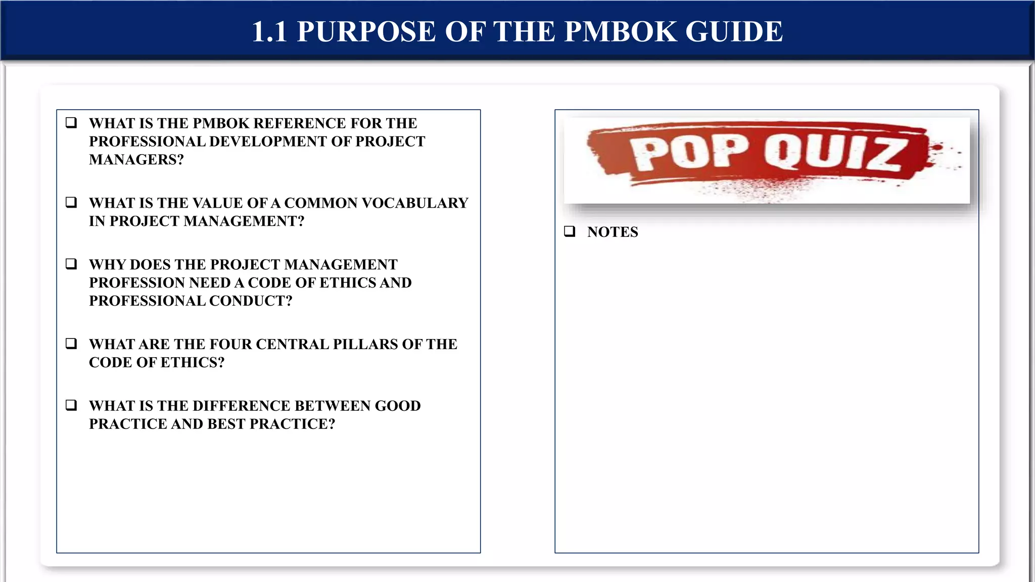  WHAT IS THE PMBOK REFERENCE FOR THE
PROFESSIONAL DEVELOPMENT OF PROJECT
MANAGERS?
 WHAT IS THE VALUE OFA COMMON VOCABULARY
IN PROJECT MANAGEMENT?
 WHY DOES THE PROJECT MANAGEMENT
PROFESSION NEED A CODE OF ETHICS AND
PROFESSIONAL CONDUCT?
 WHAT ARE THE FOUR CENTRAL PILLARS OF THE
CODE OF ETHICS?
 WHAT IS THE DIFFERENCE BETWEEN GOOD
PRACTICE AND BEST PRACTICE?
1.1 PURPOSE OF THE PMBOK GUIDE
 NOTES
 