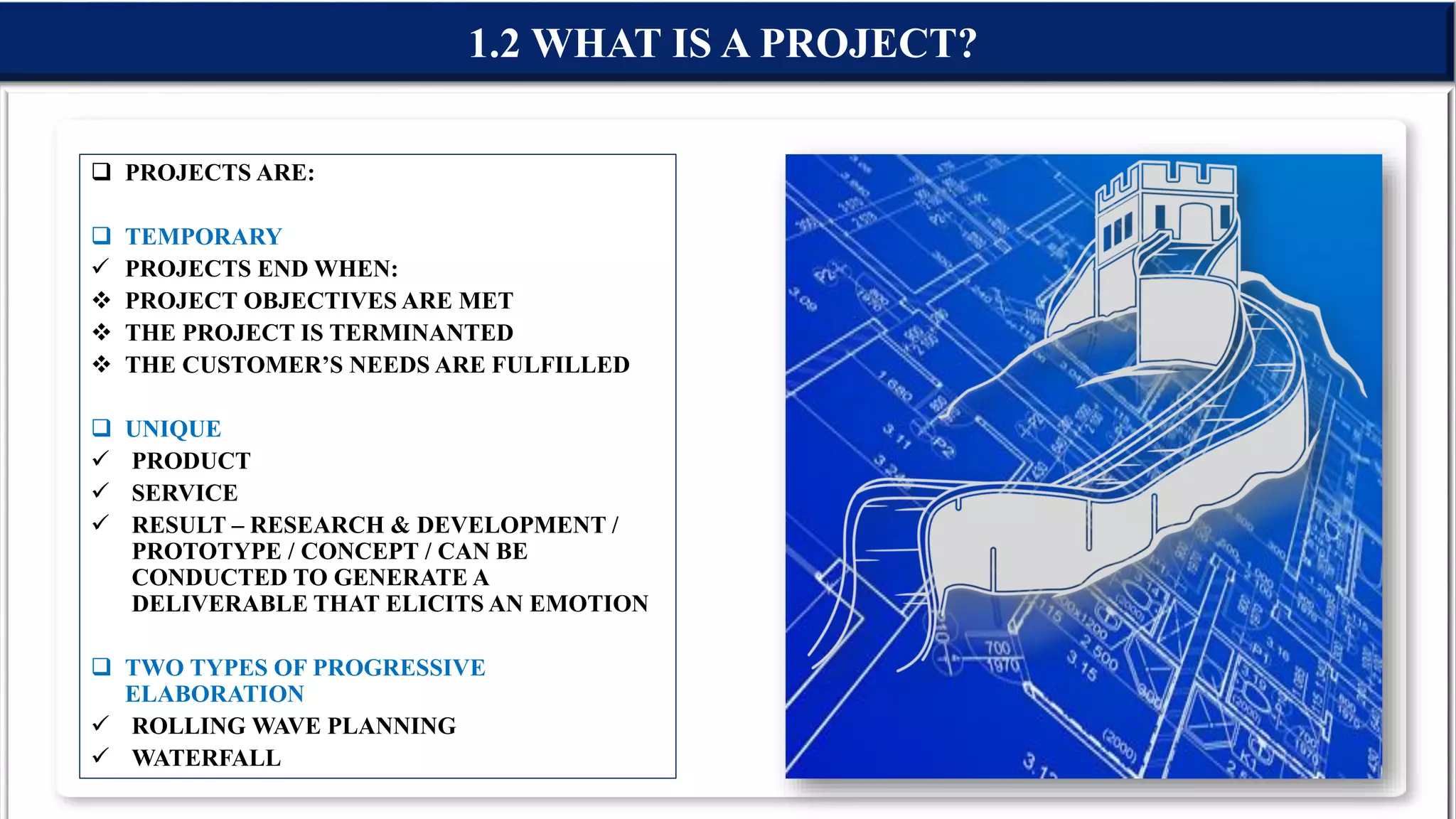  PROJECTS ARE:
 TEMPORARY
 PROJECTS END WHEN:
 PROJECT OBJECTIVES ARE MET
 THE PROJECT IS TERMINANTED
 THE CUSTOMER’S NEEDS ARE FULFILLED
 UNIQUE
 PRODUCT
 SERVICE
 RESULT – RESEARCH & DEVELOPMENT /
PROTOTYPE / CONCEPT / CAN BE
CONDUCTED TO GENERATE A
DELIVERABLE THAT ELICITS AN EMOTION
 TWO TYPES OF PROGRESSIVE
ELABORATION
 ROLLING WAVE PLANNING
 WATERFALL
1.2 WHAT IS A PROJECT?
 