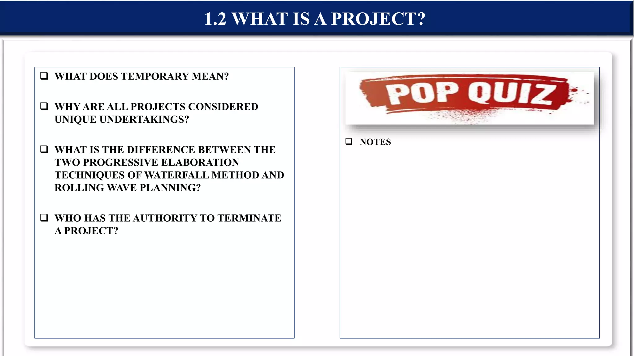  WHAT DOES TEMPORARY MEAN?
 WHY ARE ALL PROJECTS CONSIDERED
UNIQUE UNDERTAKINGS?
 WHAT IS THE DIFFERENCE BETWEEN THE
TWO PROGRESSIVE ELABORATION
TECHNIQUES OF WATERFALL METHOD AND
ROLLING WAVE PLANNING?
 WHO HAS THE AUTHORITY TO TERMINATE
A PROJECT?
 NOTES
1.2 WHAT IS A PROJECT?
 