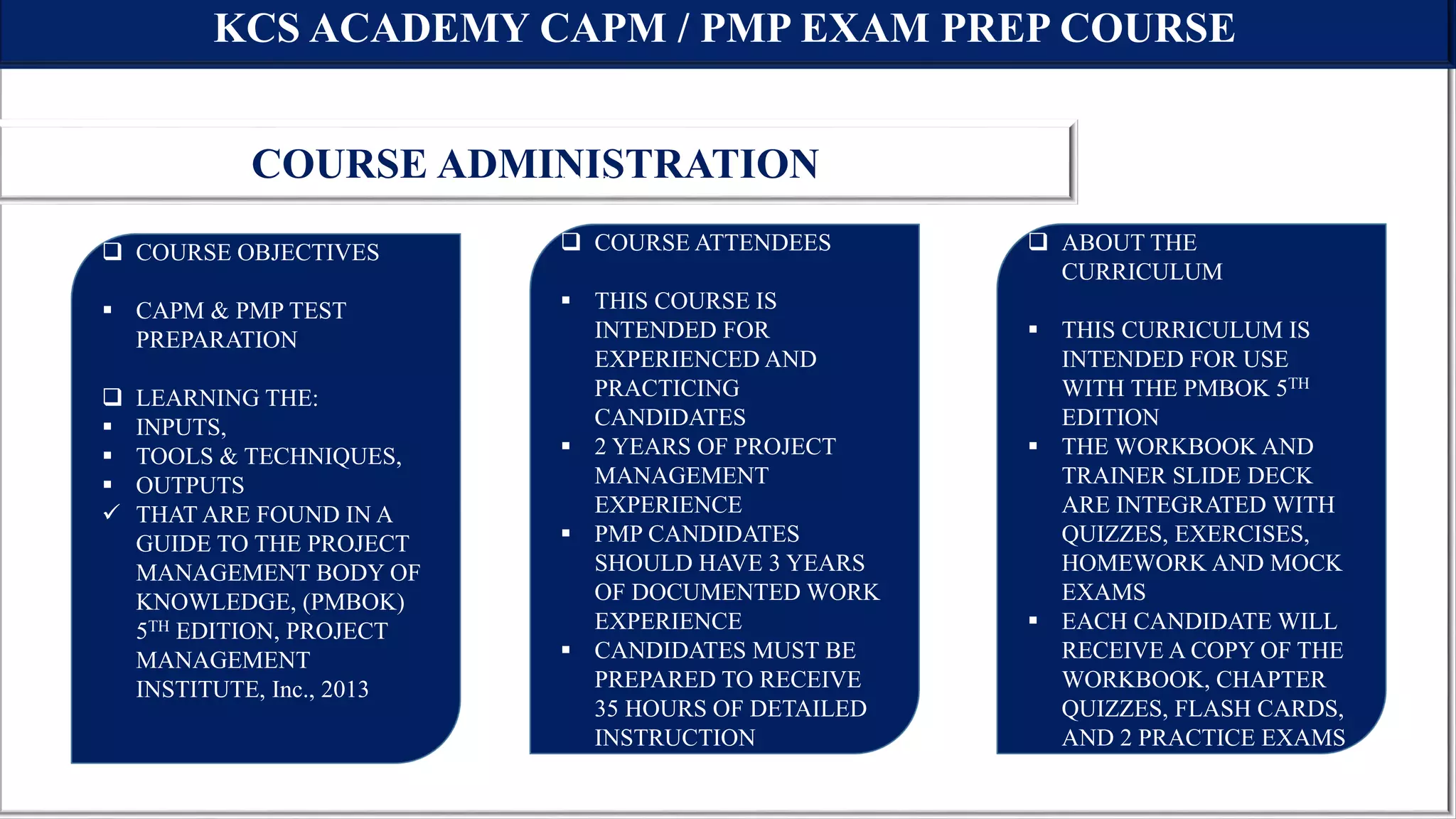 KCS ACADEMY CAPM / PMP EXAM PREP COURSE
COURSE ADMINISTRATION
 COURSE OBJECTIVES
 CAPM & PMP TEST
PREPARATION
 LEARNING THE:
 INPUTS,
 TOOLS & TECHNIQUES,
 OUTPUTS
 THAT ARE FOUND IN A
GUIDE TO THE PROJECT
MANAGEMENT BODY OF
KNOWLEDGE, (PMBOK)
5TH EDITION, PROJECT
MANAGEMENT
INSTITUTE, Inc., 2013
 C
 COURSE ATTENDEES
 THIS COURSE IS
INTENDED FOR
EXPERIENCED AND
PRACTICING
CANDIDATES
 2 YEARS OF PROJECT
MANAGEMENT
EXPERIENCE
 PMP CANDIDATES
SHOULD HAVE 3 YEARS
OF DOCUMENTED WORK
EXPERIENCE
 CANDIDATES MUST BE
PREPARED TO RECEIVE
35 HOURS OF DETAILED
INSTRUCTION
 ABOUT THE
CURRICULUM
 THIS CURRICULUM IS
INTENDED FOR USE
WITH THE PMBOK 5TH
EDITION
 THE WORKBOOK AND
TRAINER SLIDE DECK
ARE INTEGRATED WITH
QUIZZES, EXERCISES,
HOMEWORK AND MOCK
EXAMS
 EACH CANDIDATE WILL
RECEIVE A COPY OF THE
WORKBOOK, CHAPTER
QUIZZES, FLASH CARDS,
AND 2 PRACTICE EXAMS
 