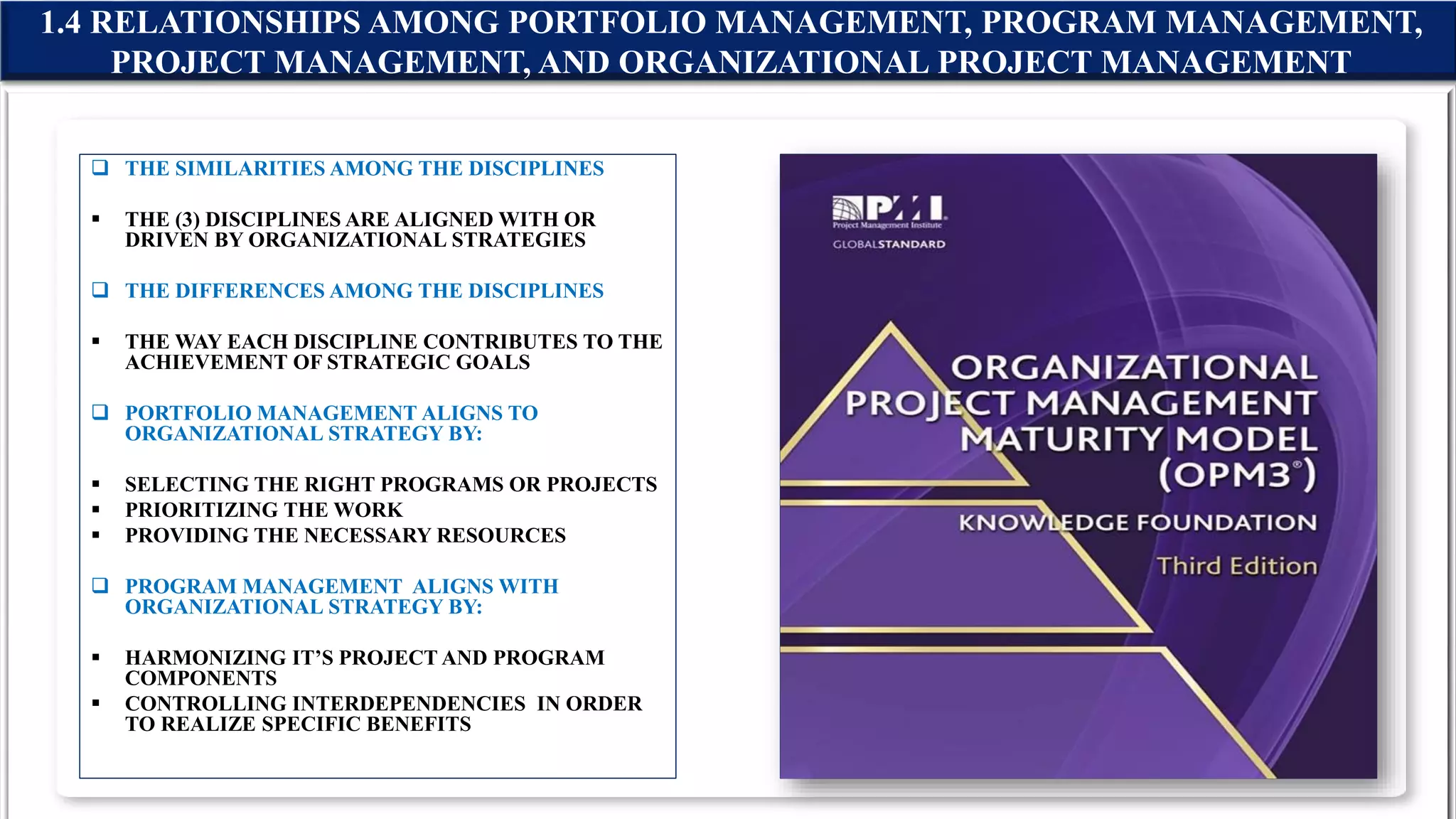 1.4 RELATIONSHIPS AMONG PORTFOLIO MANAGEMENT, PROGRAM MANAGEMENT,
PROJECT MANAGEMENT, AND ORGANIZATIONAL PROJECT MANAGEMENT
 THE SIMILARITIES AMONG THE DISCIPLINES
 THE (3) DISCIPLINES ARE ALIGNED WITH OR
DRIVEN BY ORGANIZATIONAL STRATEGIES
 THE DIFFERENCES AMONG THE DISCIPLINES
 THE WAY EACH DISCIPLINE CONTRIBUTES TO THE
ACHIEVEMENT OF STRATEGIC GOALS
 PORTFOLIO MANAGEMENT ALIGNS TO
ORGANIZATIONAL STRATEGY BY:
 SELECTING THE RIGHT PROGRAMS OR PROJECTS
 PRIORITIZING THE WORK
 PROVIDING THE NECESSARY RESOURCES
 PROGRAM MANAGEMENT ALIGNS WITH
ORGANIZATIONAL STRATEGY BY:
 HARMONIZING IT’S PROJECT AND PROGRAM
COMPONENTS
 CONTROLLING INTERDEPENDENCIES IN ORDER
TO REALIZE SPECIFIC BENEFITS
 