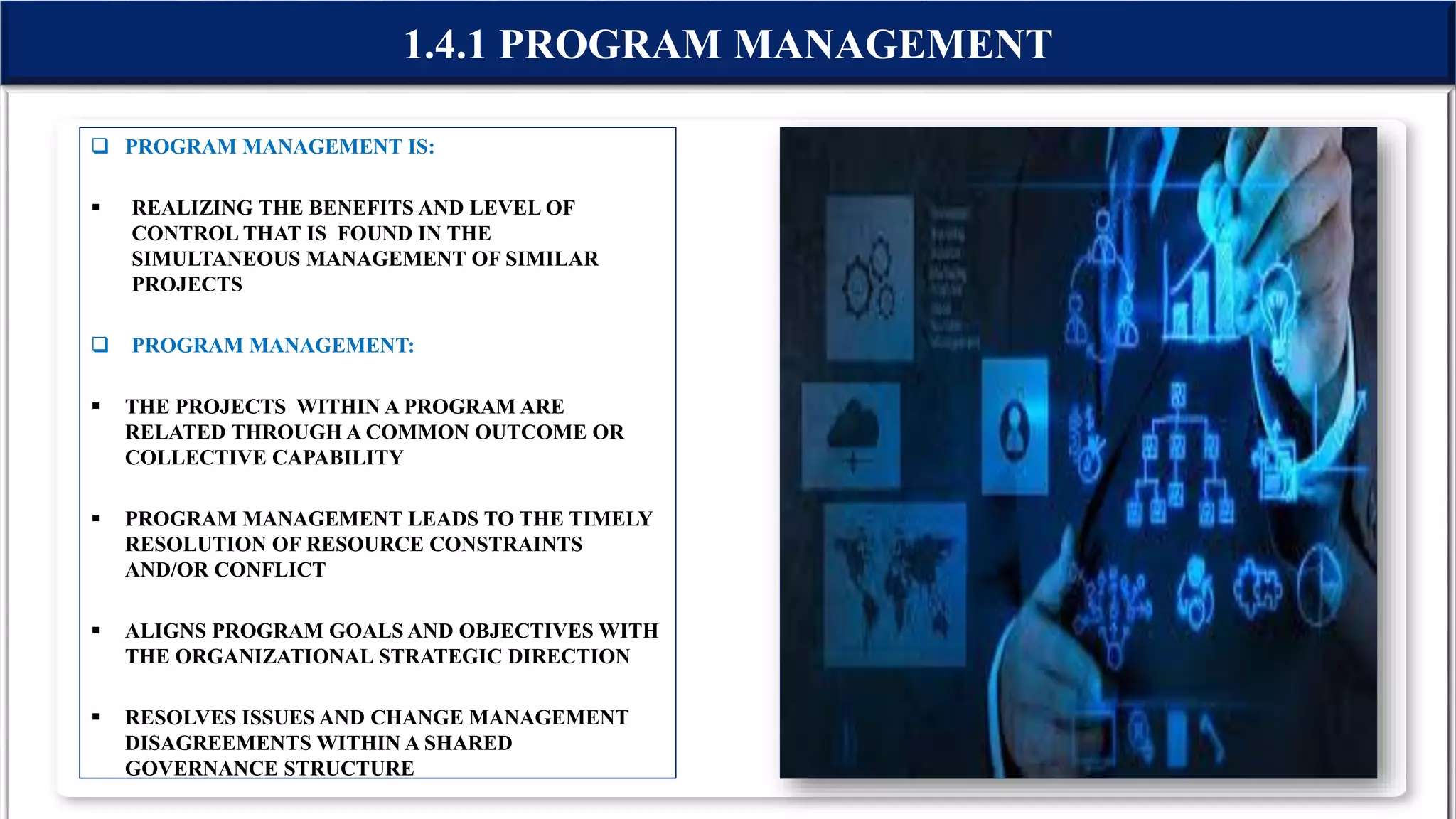 1.4.1 PROGRAM MANAGEMENT
 PROGRAM MANAGEMENT IS:
 REALIZING THE BENEFITS AND LEVEL OF
CONTROL THAT IS FOUND IN THE
SIMULTANEOUS MANAGEMENT OF SIMILAR
PROJECTS
 PROGRAM MANAGEMENT:
 THE PROJECTS WITHIN A PROGRAM ARE
RELATED THROUGH A COMMON OUTCOME OR
COLLECTIVE CAPABILITY
 PROGRAM MANAGEMENT LEADS TO THE TIMELY
RESOLUTION OF RESOURCE CONSTRAINTS
AND/OR CONFLICT
 ALIGNS PROGRAM GOALS AND OBJECTIVES WITH
THE ORGANIZATIONAL STRATEGIC DIRECTION
 RESOLVES ISSUES AND CHANGE MANAGEMENT
DISAGREEMENTS WITHIN A SHARED
GOVERNANCE STRUCTURE
 