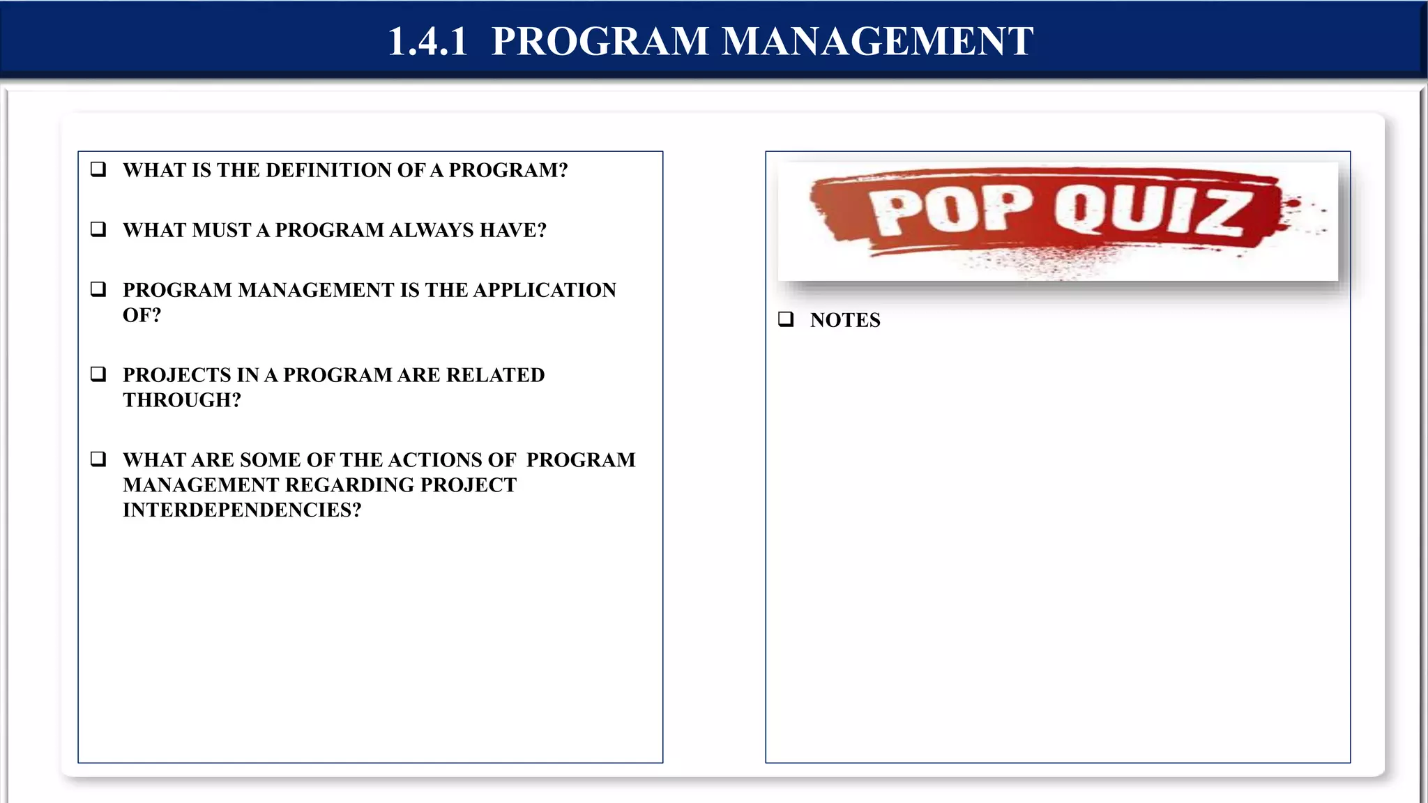  WHAT IS THE DEFINITION OFA PROGRAM?
 WHAT MUST A PROGRAM ALWAYS HAVE?
 PROGRAM MANAGEMENT IS THE APPLICATION
OF?
 PROJECTS IN A PROGRAM ARE RELATED
THROUGH?
 WHAT ARE SOME OF THE ACTIONS OF PROGRAM
MANAGEMENT REGARDING PROJECT
INTERDEPENDENCIES?
 NOTES
1.4.1 PROGRAM MANAGEMENT
 