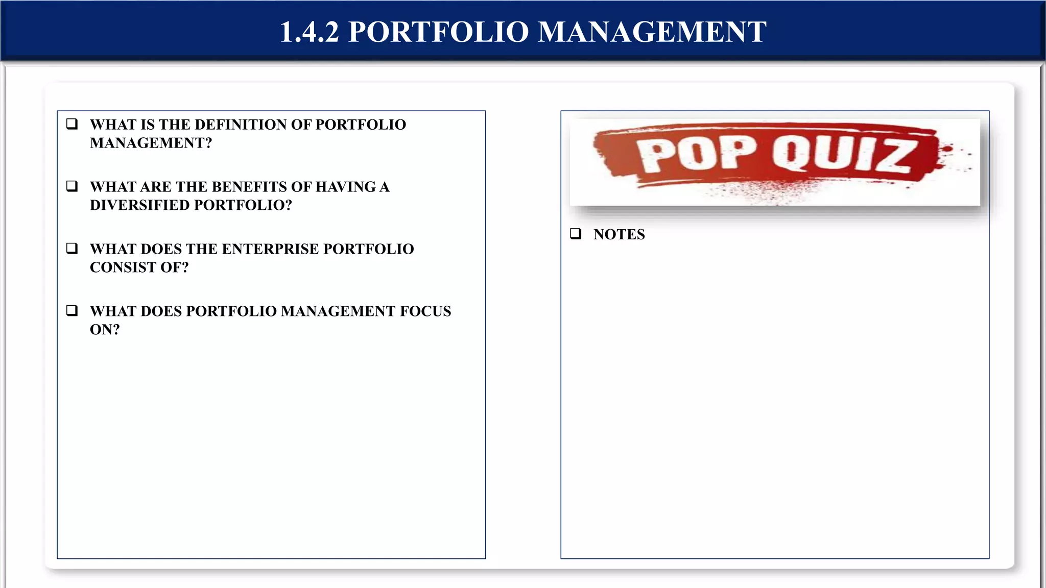  WHAT IS THE DEFINITION OF PORTFOLIO
MANAGEMENT?
 WHAT ARE THE BENEFITS OF HAVING A
DIVERSIFIED PORTFOLIO?
 WHAT DOES THE ENTERPRISE PORTFOLIO
CONSIST OF?
 WHAT DOES PORTFOLIO MANAGEMENT FOCUS
ON?
 NOTES
1.4.2 PORTFOLIO MANAGEMENT
 