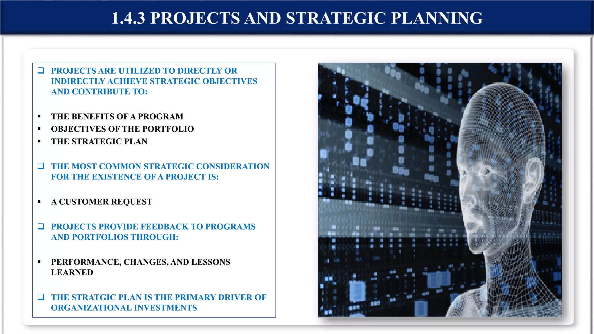  PROJECTS ARE UTILIZED TO DIRECTLY OR
INDIRECTLY ACHIEVE STRATEGIC OBJECTIVES
AND CONTRIBUTE TO:
 THE BENEFITS OFA PROGRAM
 OBJECTIVES OF THE PORTFOLIO
 THE STRATEGIC PLAN
 THE MOST COMMON STRATEGIC CONSIDERATION
FOR THE EXISTENCE OFA PROJECT IS:
 A CUSTOMER REQUEST
 PROJECTS PROVIDE FEEDBACK TO PROGRAMS
AND PORTFOLIOS THROUGH:
 PERFORMANCE, CHANGES, AND LESSONS
LEARNED
 THE STRATGIC PLAN IS THE PRIMARY DRIVER OF
ORGANIZATIONAL INVESTMENTS
1.4.3 PROJECTS AND STRATEGIC PLANNING
 