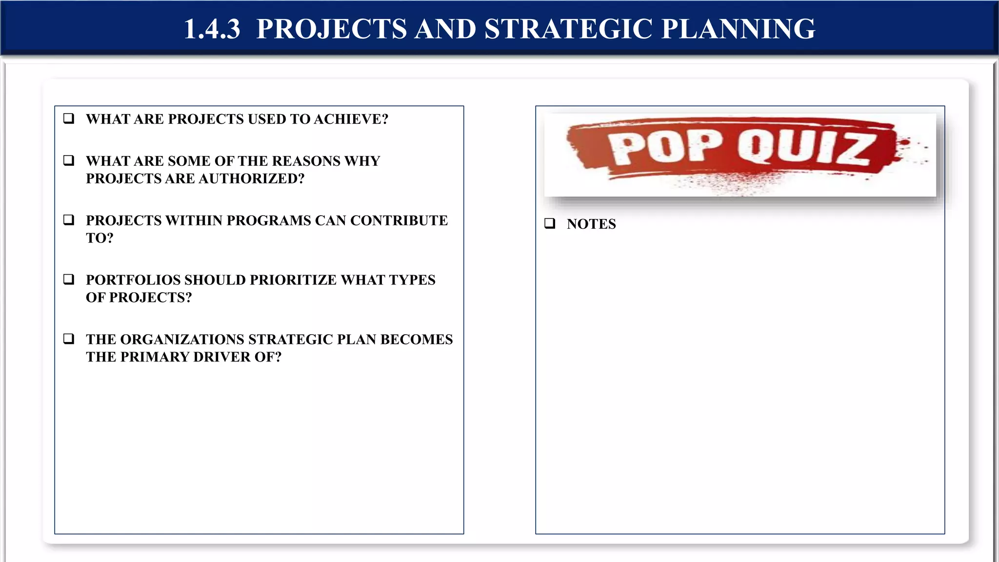  WHAT ARE PROJECTS USED TO ACHIEVE?
 WHAT ARE SOME OF THE REASONS WHY
PROJECTS ARE AUTHORIZED?
 PROJECTS WITHIN PROGRAMS CAN CONTRIBUTE
TO?
 PORTFOLIOS SHOULD PRIORITIZE WHAT TYPES
OF PROJECTS?
 THE ORGANIZATIONS STRATEGIC PLAN BECOMES
THE PRIMARY DRIVER OF?
 NOTES
1.4.3 PROJECTS AND STRATEGIC PLANNING
 