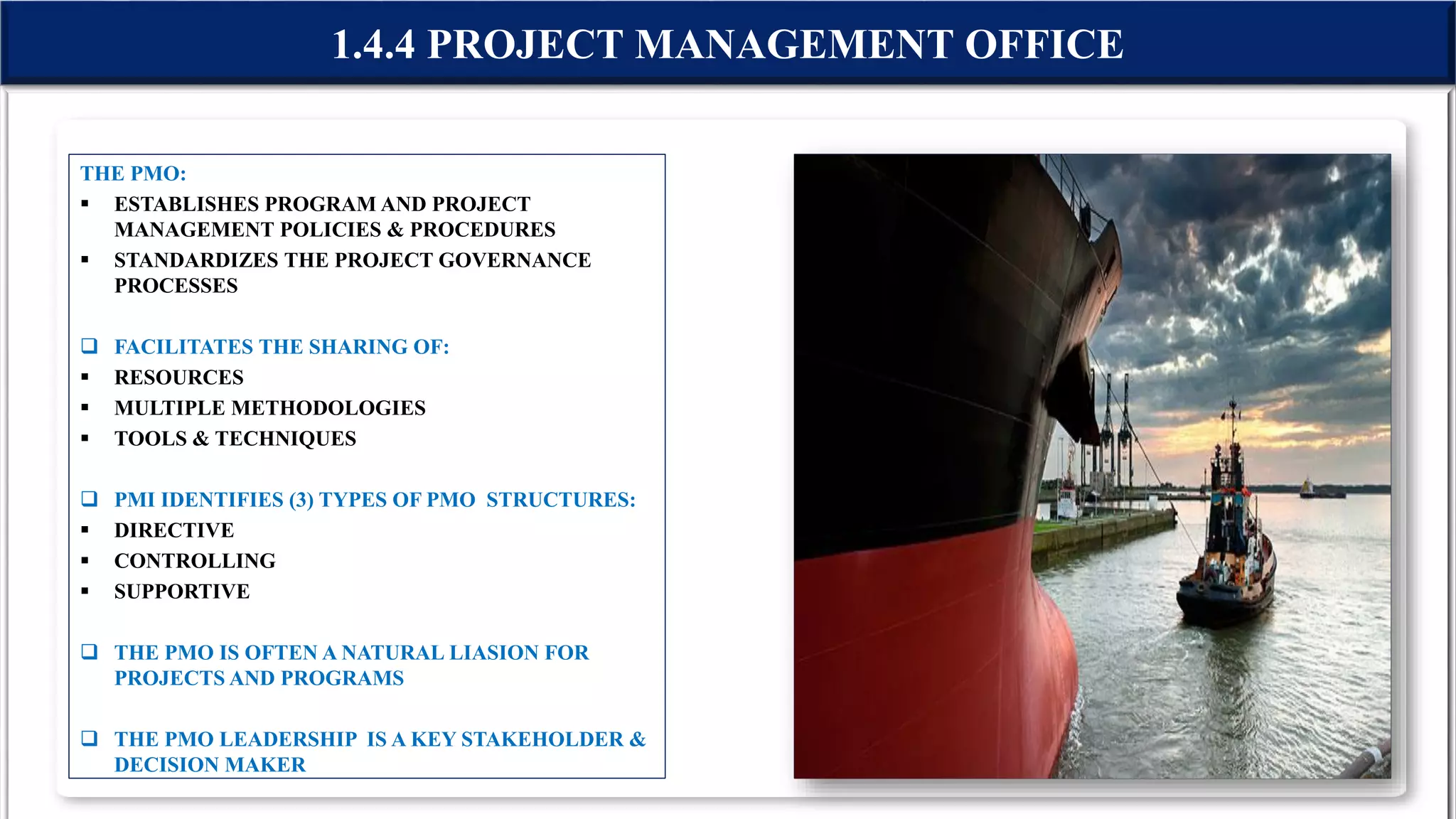 THE PMO:
 ESTABLISHES PROGRAM AND PROJECT
MANAGEMENT POLICIES & PROCEDURES
 STANDARDIZES THE PROJECT GOVERNANCE
PROCESSES
 FACILITATES THE SHARING OF:
 RESOURCES
 MULTIPLE METHODOLOGIES
 TOOLS & TECHNIQUES
 PMI IDENTIFIES (3) TYPES OF PMO STRUCTURES:
 DIRECTIVE
 CONTROLLING
 SUPPORTIVE
 THE PMO IS OFTEN A NATURAL LIASION FOR
PROJECTS AND PROGRAMS
 THE PMO LEADERSHIP IS A KEY STAKEHOLDER &
DECISION MAKER
1.4.4 PROJECT MANAGEMENT OFFICE
 