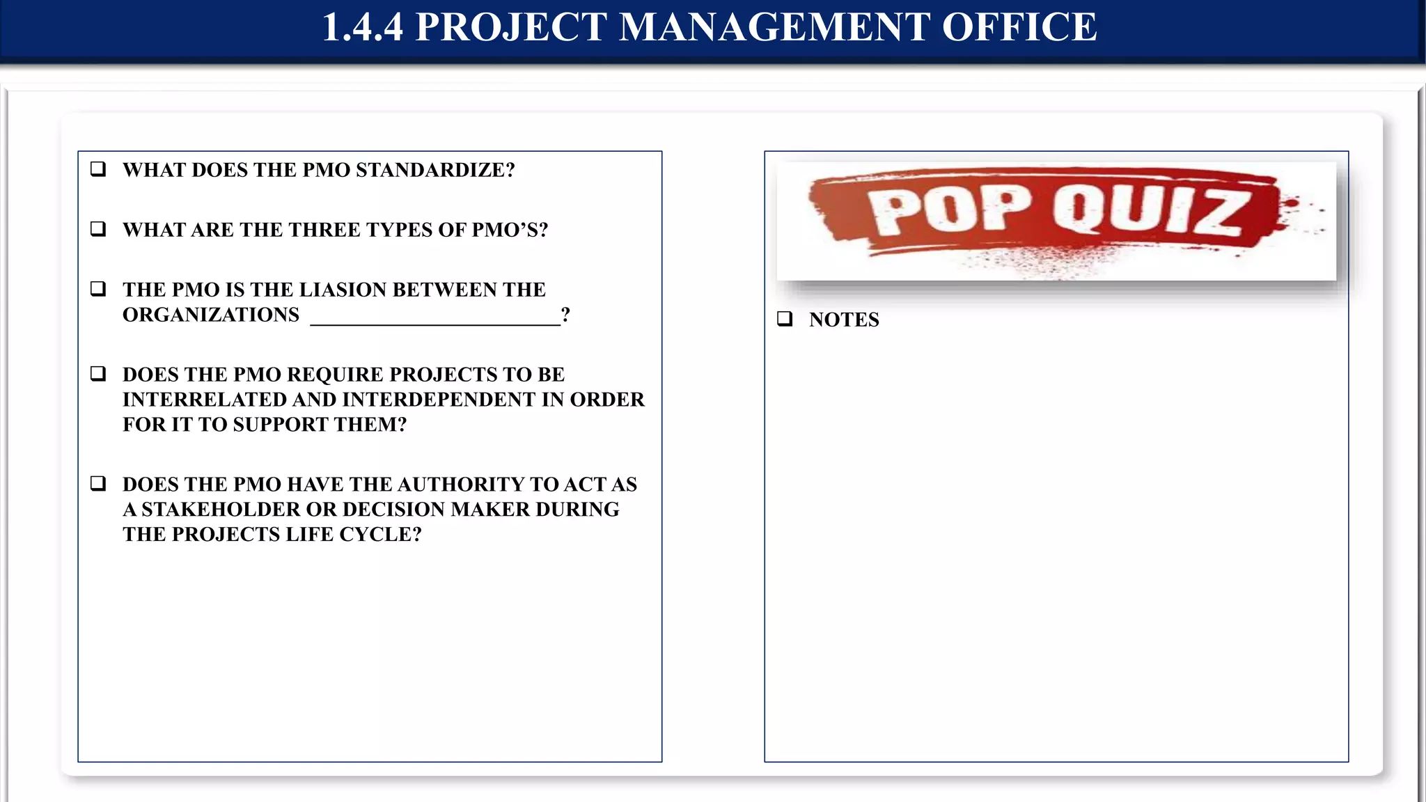  WHAT DOES THE PMO STANDARDIZE?
 WHAT ARE THE THREE TYPES OF PMO’S?
 THE PMO IS THE LIASION BETWEEN THE
ORGANIZATIONS ________________________?
 DOES THE PMO REQUIRE PROJECTS TO BE
INTERRELATED AND INTERDEPENDENT IN ORDER
FOR IT TO SUPPORT THEM?
 DOES THE PMO HAVE THE AUTHORITY TO ACT AS
A STAKEHOLDER OR DECISION MAKER DURING
THE PROJECTS LIFE CYCLE?
 NOTES
1.4.4 PROJECT MANAGEMENT OFFICE
 