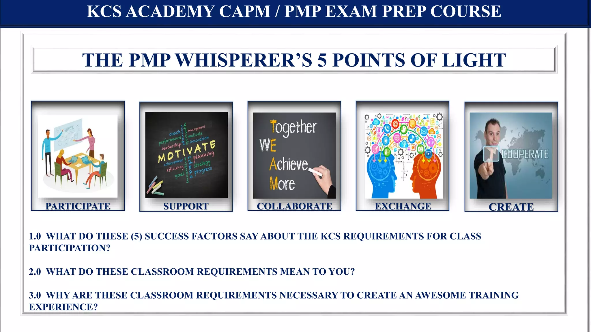 KCS ACADEMY CAPM / PMP EXAM PREP COURSE
1.0 WHAT DO THESE (5) SUCCESS FACTORS SAY ABOUT THE KCS REQUIREMENTS FOR CLASS
PARTICIPATION?
2.0 WHAT DO THESE CLASSROOM REQUIREMENTS MEAN TO YOU?
3.0 WHY ARE THESE CLASSROOM REQUIREMENTS NECESSARY TO CREATE AN AWESOME TRAINING
EXPERIENCE?
THE PMP WHISPERER’S 5 POINTS OF LIGHT
PARTICIPATE SUPPORT COLLABORATE EXCHANGE CREATE
 