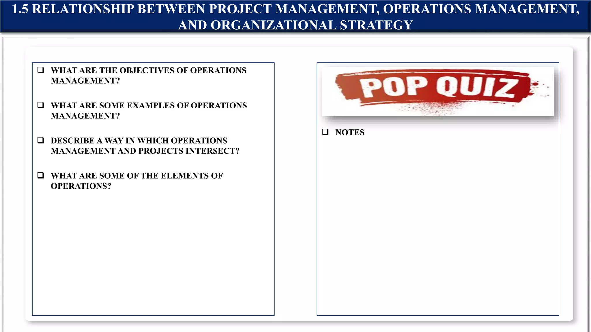  WHAT ARE THE OBJECTIVES OF OPERATIONS
MANAGEMENT?
 WHAT ARE SOME EXAMPLES OF OPERATIONS
MANAGEMENT?
 DESCRIBE A WAY IN WHICH OPERATIONS
MANAGEMENT AND PROJECTS INTERSECT?
 WHAT ARE SOME OF THE ELEMENTS OF
OPERATIONS?
 NOTES
1.5 RELATIONSHIP BETWEEN PROJECT MANAGEMENT, OPERATIONS MANAGEMENT,
AND ORGANIZATIONAL STRATEGY
 
