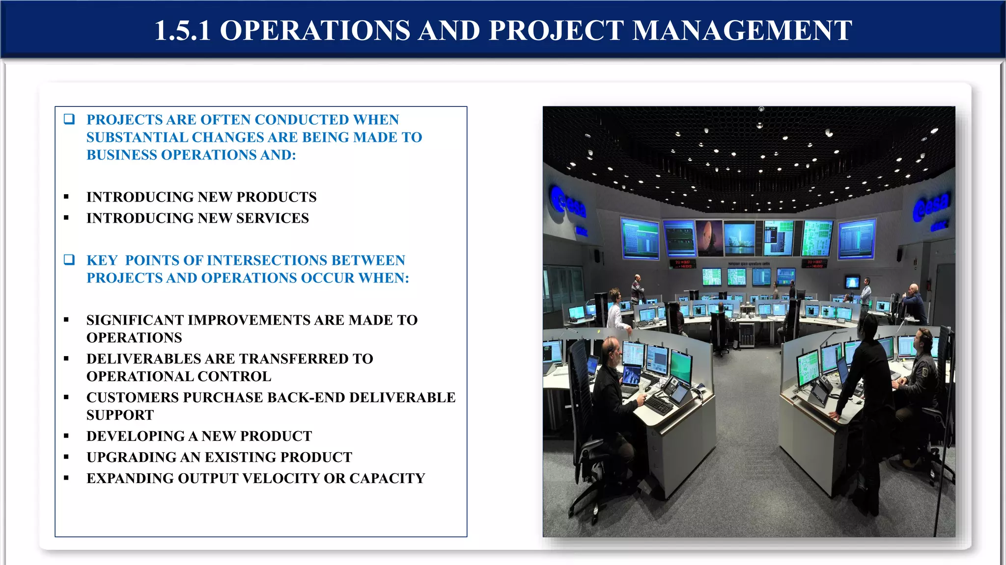  PROJECTS ARE OFTEN CONDUCTED WHEN
SUBSTANTIAL CHANGES ARE BEING MADE TO
BUSINESS OPERATIONS AND:
 INTRODUCING NEW PRODUCTS
 INTRODUCING NEW SERVICES
 KEY POINTS OF INTERSECTIONS BETWEEN
PROJECTS AND OPERATIONS OCCUR WHEN:
 SIGNIFICANT IMPROVEMENTS ARE MADE TO
OPERATIONS
 DELIVERABLES ARE TRANSFERRED TO
OPERATIONAL CONTROL
 CUSTOMERS PURCHASE BACK-END DELIVERABLE
SUPPORT
 DEVELOPING A NEW PRODUCT
 UPGRADING AN EXISTING PRODUCT
 EXPANDING OUTPUT VELOCITY OR CAPACITY
1.5.1 OPERATIONS AND PROJECT MANAGEMENT
 