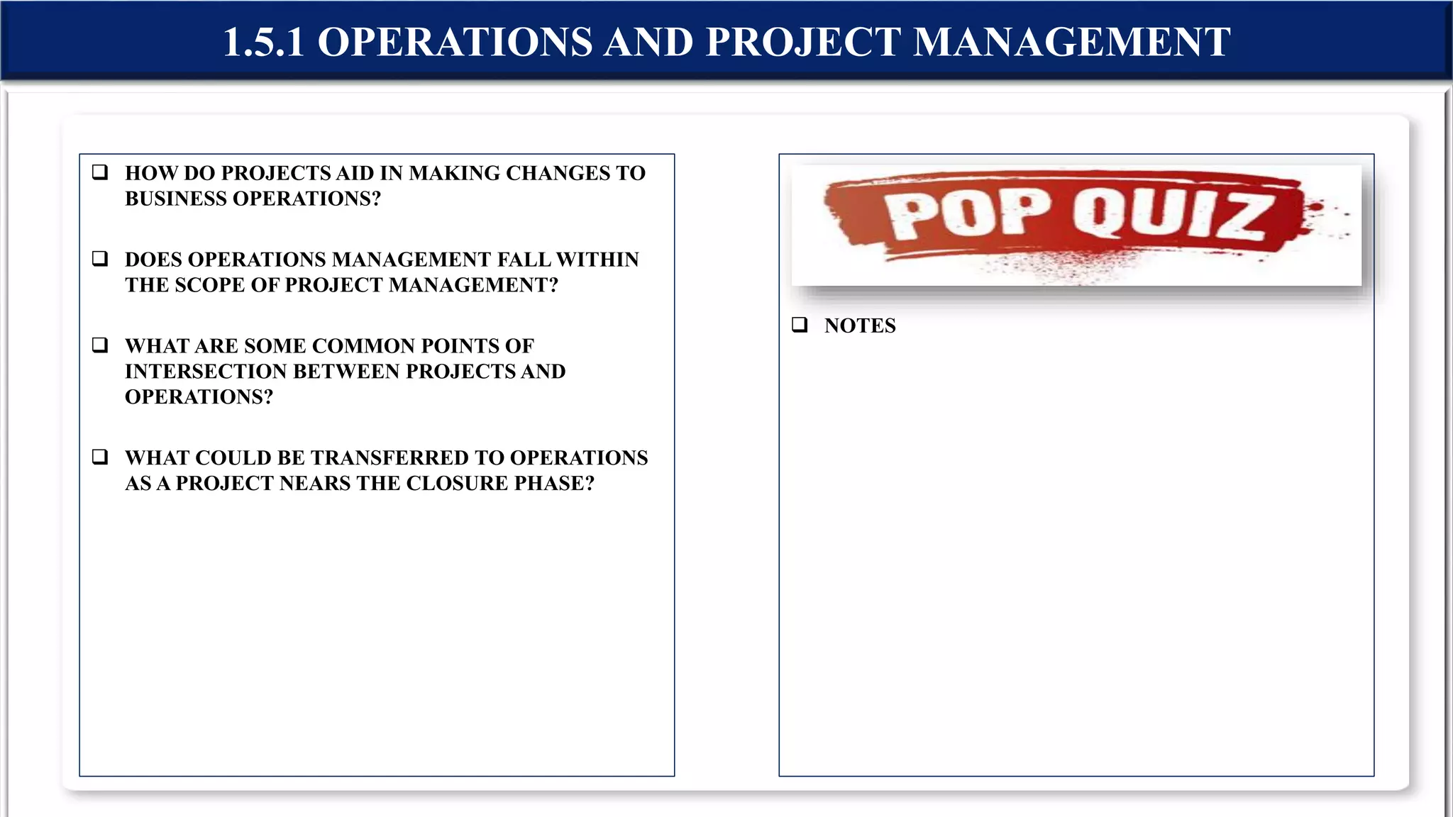  HOW DO PROJECTS AID IN MAKING CHANGES TO
BUSINESS OPERATIONS?
 DOES OPERATIONS MANAGEMENT FALL WITHIN
THE SCOPE OF PROJECT MANAGEMENT?
 WHAT ARE SOME COMMON POINTS OF
INTERSECTION BETWEEN PROJECTS AND
OPERATIONS?
 WHAT COULD BE TRANSFERRED TO OPERATIONS
AS A PROJECT NEARS THE CLOSURE PHASE?
 NOTES
1.5.1 OPERATIONS AND PROJECT MANAGEMENT
 