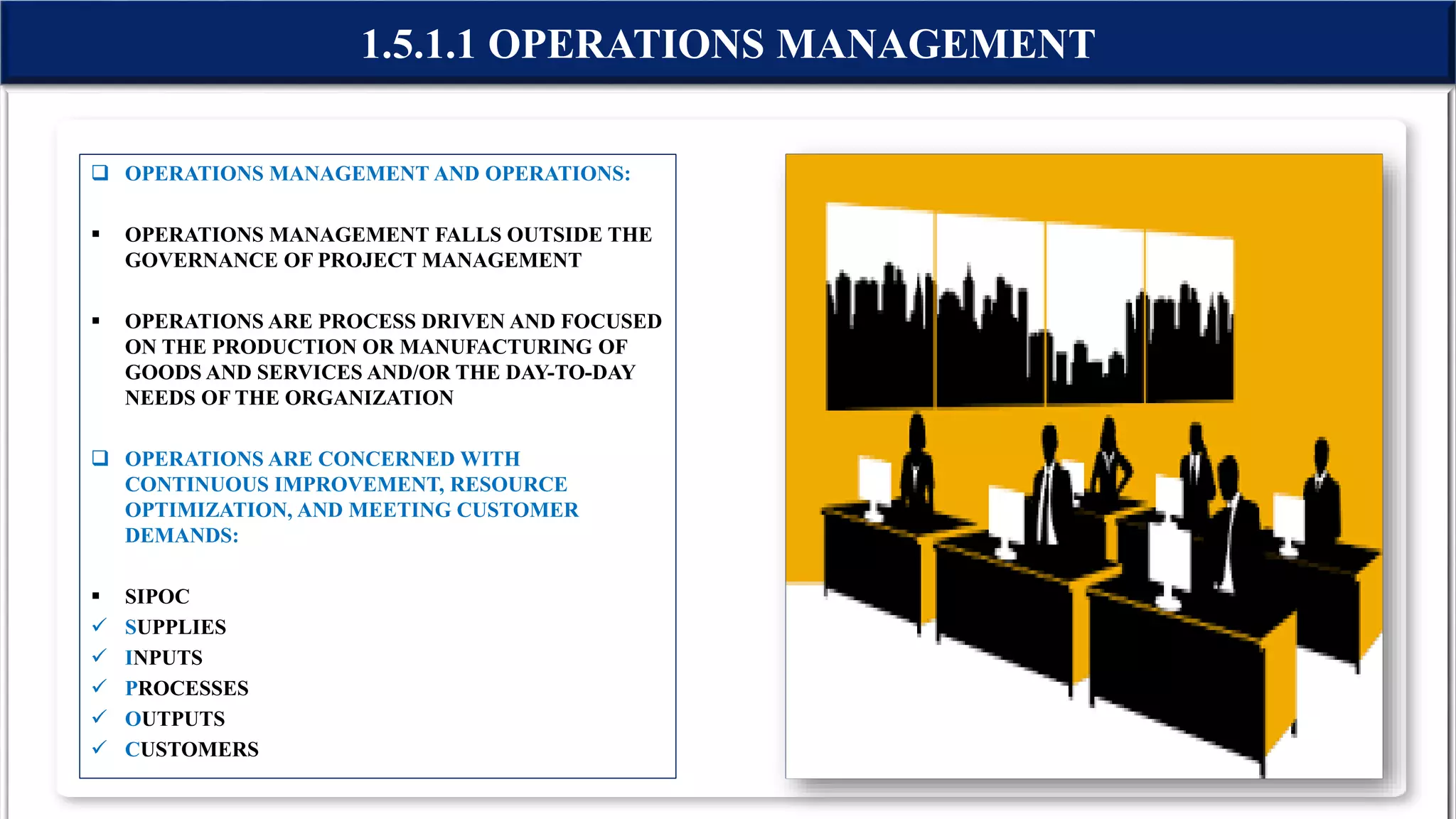  OPERATIONS MANAGEMENT AND OPERATIONS:
 OPERATIONS MANAGEMENT FALLS OUTSIDE THE
GOVERNANCE OF PROJECT MANAGEMENT
 OPERATIONS ARE PROCESS DRIVEN AND FOCUSED
ON THE PRODUCTION OR MANUFACTURING OF
GOODS AND SERVICES AND/OR THE DAY-TO-DAY
NEEDS OF THE ORGANIZATION
 OPERATIONS ARE CONCERNED WITH
CONTINUOUS IMPROVEMENT, RESOURCE
OPTIMIZATION, AND MEETING CUSTOMER
DEMANDS:
 SIPOC
 SUPPLIES
 INPUTS
 PROCESSES
 OUTPUTS
 CUSTOMERS
1.5.1.1 OPERATIONS MANAGEMENT
 