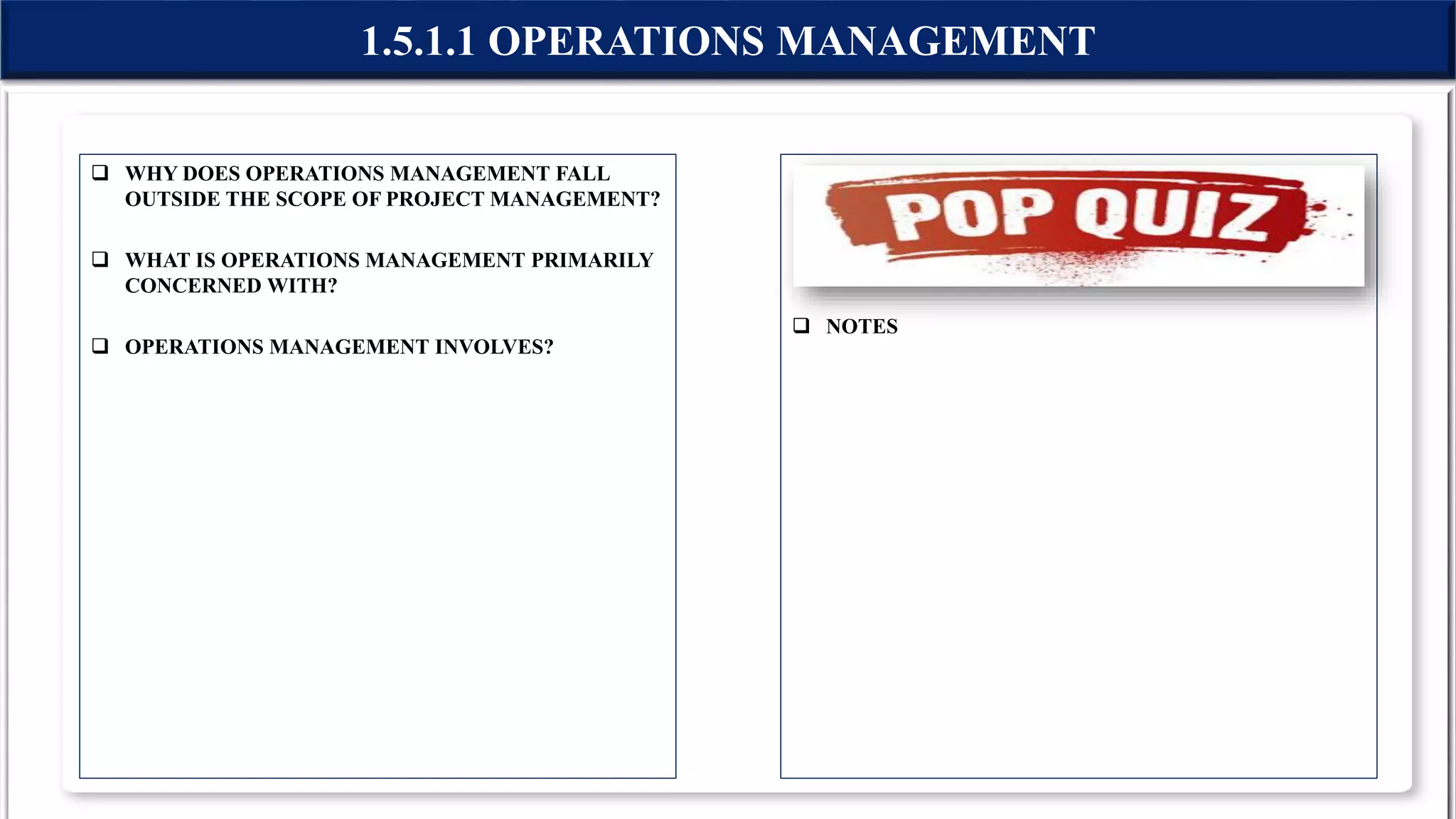  WHY DOES OPERATIONS MANAGEMENT FALL
OUTSIDE THE SCOPE OF PROJECT MANAGEMENT?
 WHAT IS OPERATIONS MANAGEMENT PRIMARILY
CONCERNED WITH?
 OPERATIONS MANAGEMENT INVOLVES?
 NOTES
1.5.1.1 OPERATIONS MANAGEMENT
 