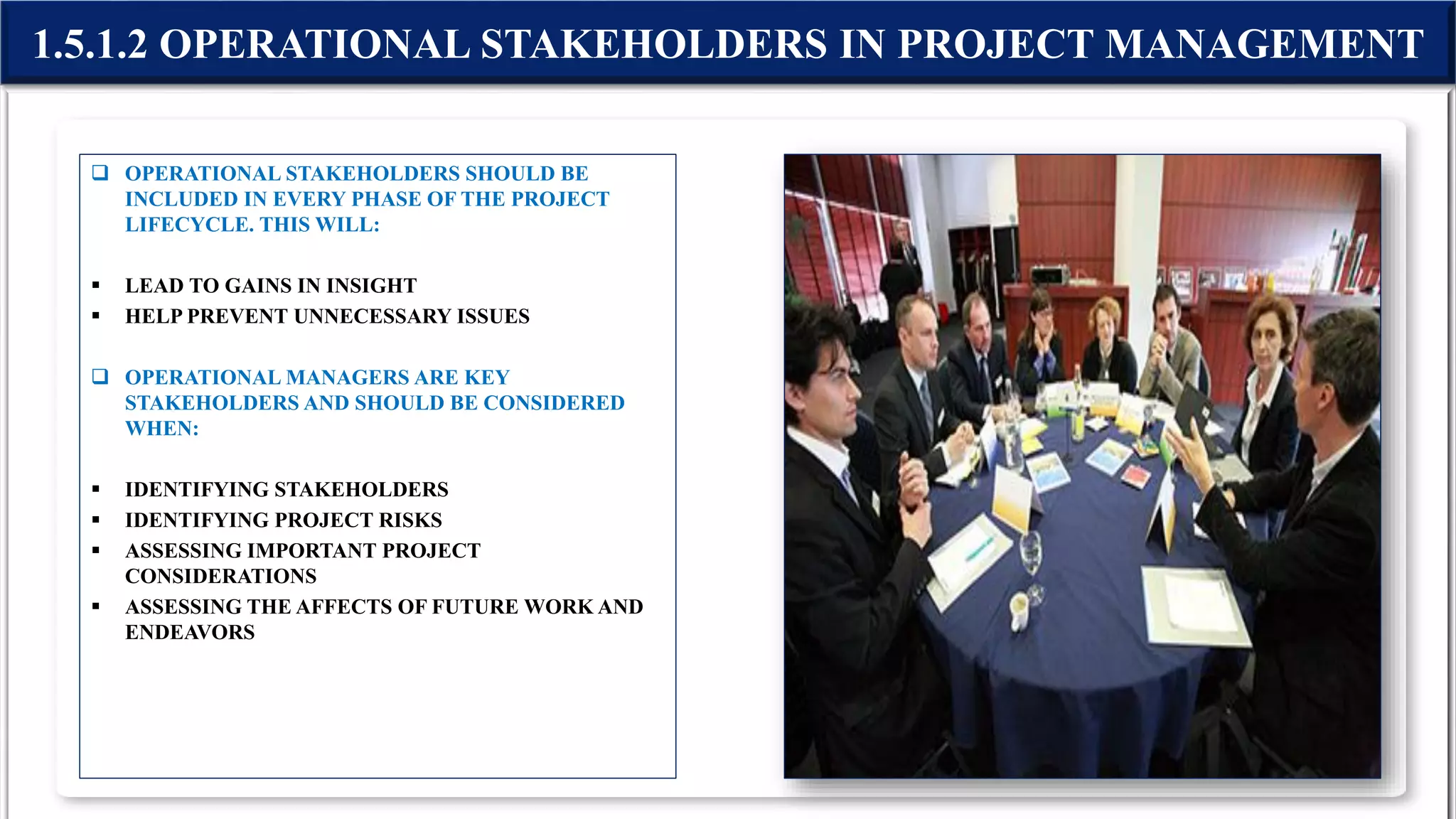  OPERATIONAL STAKEHOLDERS SHOULD BE
INCLUDED IN EVERY PHASE OF THE PROJECT
LIFECYCLE. THIS WILL:
 LEAD TO GAINS IN INSIGHT
 HELP PREVENT UNNECESSARY ISSUES
 OPERATIONAL MANAGERS ARE KEY
STAKEHOLDERS AND SHOULD BE CONSIDERED
WHEN:
 IDENTIFYING STAKEHOLDERS
 IDENTIFYING PROJECT RISKS
 ASSESSING IMPORTANT PROJECT
CONSIDERATIONS
 ASSESSING THE AFFECTS OF FUTURE WORK AND
ENDEAVORS
1.5.1.2 OPERATIONAL STAKEHOLDERS IN PROJECT MANAGEMENT
 