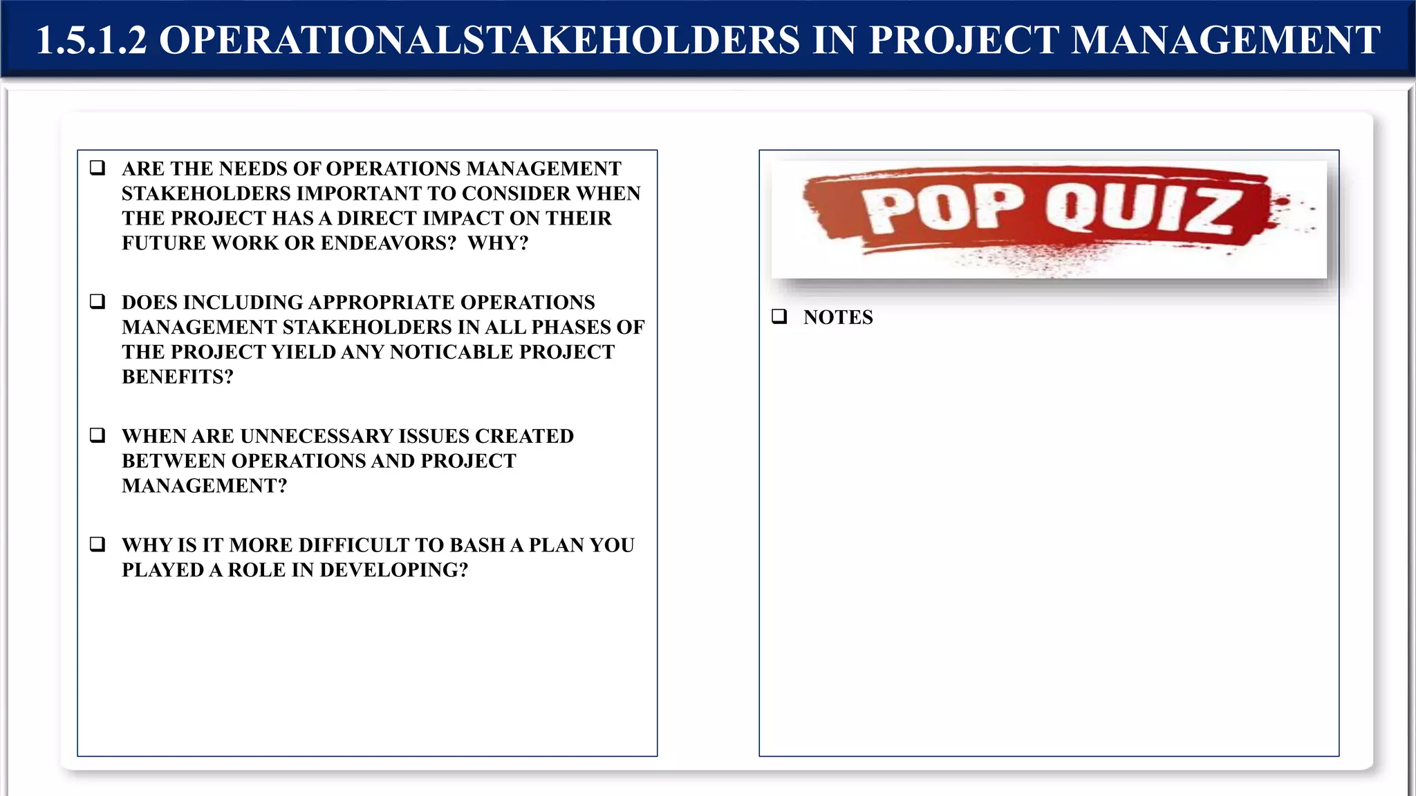  ARE THE NEEDS OF OPERATIONS MANAGEMENT
STAKEHOLDERS IMPORTANT TO CONSIDER WHEN
THE PROJECT HAS A DIRECT IMPACT ON THEIR
FUTURE WORK OR ENDEAVORS? WHY?
 DOES INCLUDING APPROPRIATE OPERATIONS
MANAGEMENT STAKEHOLDERS IN ALL PHASES OF
THE PROJECT YIELD ANY NOTICABLE PROJECT
BENEFITS?
 WHEN ARE UNNECESSARY ISSUES CREATED
BETWEEN OPERATIONS AND PROJECT
MANAGEMENT?
 WHY IS IT MORE DIFFICULT TO BASH A PLAN YOU
PLAYED A ROLE IN DEVELOPING?
 NOTES
1.5.1.2 OPERATIONALSTAKEHOLDERS IN PROJECT MANAGEMENT
 