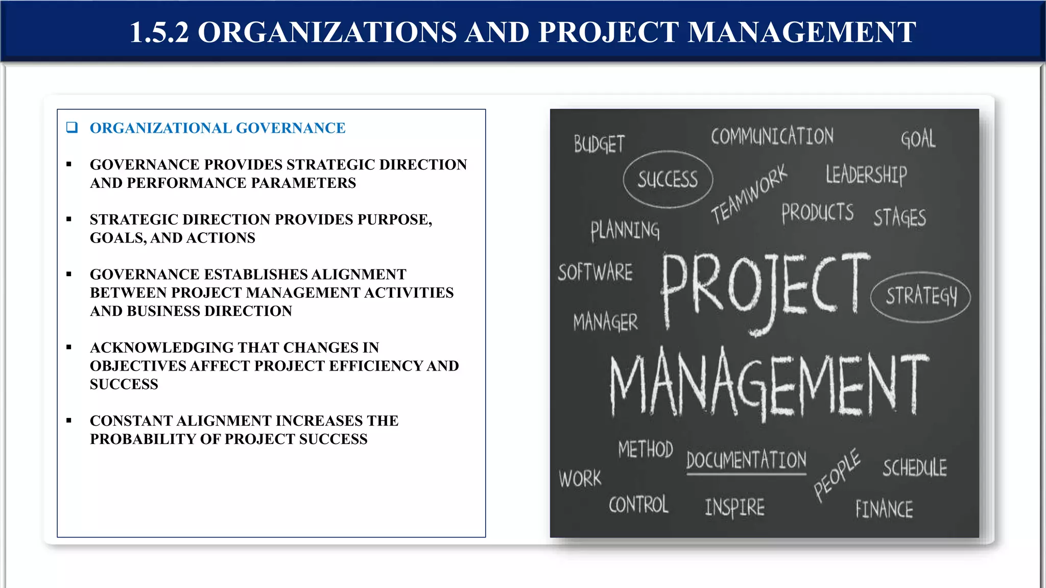  ORGANIZATIONAL GOVERNANCE
 GOVERNANCE PROVIDES STRATEGIC DIRECTION
AND PERFORMANCE PARAMETERS
 STRATEGIC DIRECTION PROVIDES PURPOSE,
GOALS, AND ACTIONS
 GOVERNANCE ESTABLISHES ALIGNMENT
BETWEEN PROJECT MANAGEMENT ACTIVITIES
AND BUSINESS DIRECTION
 ACKNOWLEDGING THAT CHANGES IN
OBJECTIVES AFFECT PROJECT EFFICIENCY AND
SUCCESS
 CONSTANT ALIGNMENT INCREASES THE
PROBABILITY OF PROJECT SUCCESS
1.5.2 ORGANIZATIONS AND PROJECT MANAGEMENT
 