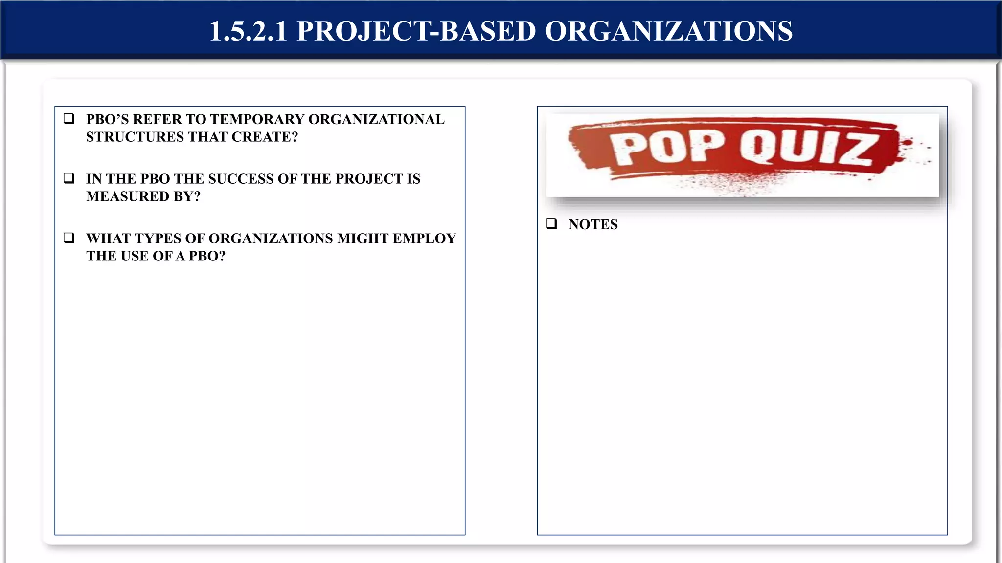  PBO’S REFER TO TEMPORARY ORGANIZATIONAL
STRUCTURES THAT CREATE?
 IN THE PBO THE SUCCESS OF THE PROJECT IS
MEASURED BY?
 WHAT TYPES OF ORGANIZATIONS MIGHT EMPLOY
THE USE OFA PBO?
 NOTES
1.5.2.1 PROJECT-BASED ORGANIZATIONS
 