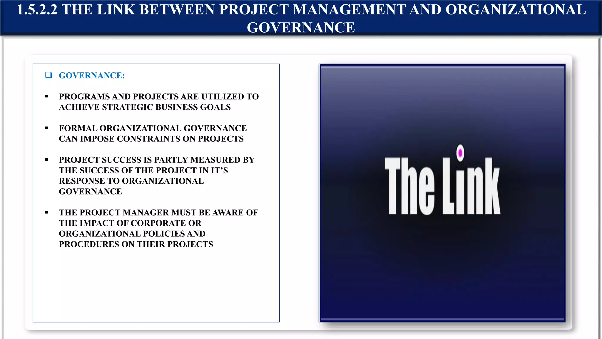  GOVERNANCE:
 PROGRAMS AND PROJECTS ARE UTILIZED TO
ACHIEVE STRATEGIC BUSINESS GOALS
 FORMAL ORGANIZATIONAL GOVERNANCE
CAN IMPOSE CONSTRAINTS ON PROJECTS
 PROJECT SUCCESS IS PARTLY MEASURED BY
THE SUCCESS OF THE PROJECT IN IT’S
RESPONSE TO ORGANIZATIONAL
GOVERNANCE
 THE PROJECT MANAGER MUST BE AWARE OF
THE IMPACT OF CORPORATE OR
ORGANIZATIONAL POLICIES AND
PROCEDURES ON THEIR PROJECTS
1.5.2.2 THE LINK BETWEEN PROJECT MANAGEMENT AND ORGANIZATIONAL
GOVERNANCE
 