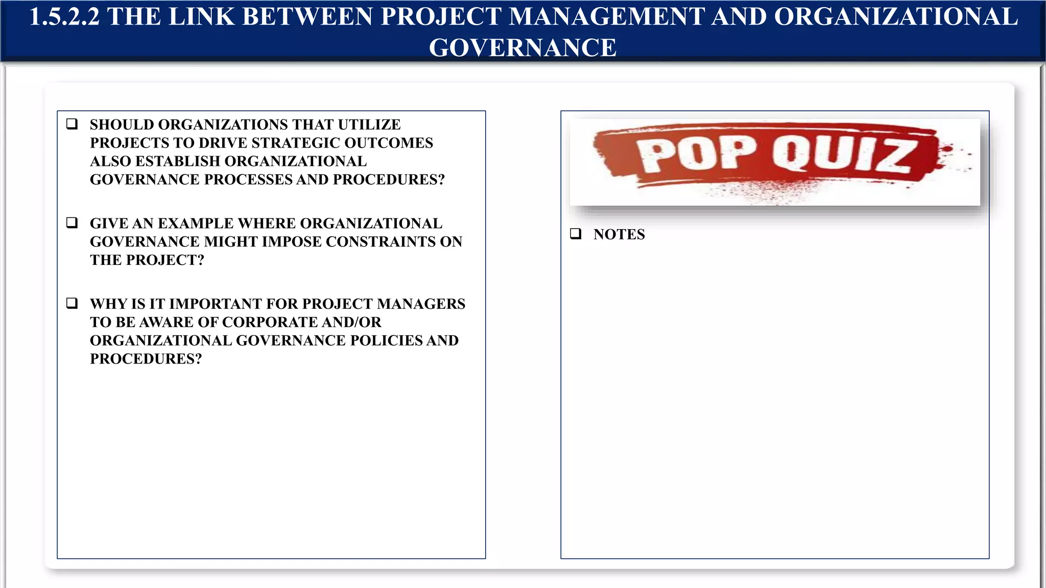  SHOULD ORGANIZATIONS THAT UTILIZE
PROJECTS TO DRIVE STRATEGIC OUTCOMES
ALSO ESTABLISH ORGANIZATIONAL
GOVERNANCE PROCESSES AND PROCEDURES?
 GIVE AN EXAMPLE WHERE ORGANIZATIONAL
GOVERNANCE MIGHT IMPOSE CONSTRAINTS ON
THE PROJECT?
 WHY IS IT IMPORTANT FOR PROJECT MANAGERS
TO BE AWARE OF CORPORATE AND/OR
ORGANIZATIONAL GOVERNANCE POLICIES AND
PROCEDURES?
 NOTES
1.5.2.2 THE LINK BETWEEN PROJECT MANAGEMENT AND ORGANIZATIONAL
GOVERNANCE
 