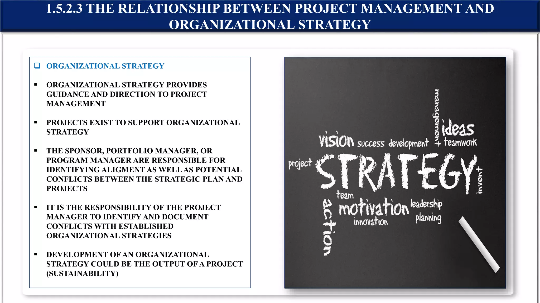  ORGANIZATIONAL STRATEGY
 ORGANIZATIONAL STRATEGY PROVIDES
GUIDANCE AND DIRECTION TO PROJECT
MANAGEMENT
 PROJECTS EXIST TO SUPPORT ORGANIZATIONAL
STRATEGY
 THE SPONSOR, PORTFOLIO MANAGER, OR
PROGRAM MANAGER ARE RESPONSIBLE FOR
IDENTIFYING ALIGMENT AS WELLAS POTENTIAL
CONFLICTS BETWEEN THE STRATEGIC PLAN AND
PROJECTS
 IT IS THE RESPONSIBILITY OF THE PROJECT
MANAGER TO IDENTIFY AND DOCUMENT
CONFLICTS WITH ESTABLISHED
ORGANIZATIONAL STRATEGIES
 DEVELOPMENT OFAN ORGANIZATIONAL
STRATEGY COULD BE THE OUTPUT OFA PROJECT
(SUSTAINABILITY)
1.5.2.3 THE RELATIONSHIP BETWEEN PROJECT MANAGEMENT AND
ORGANIZATIONAL STRATEGY
 