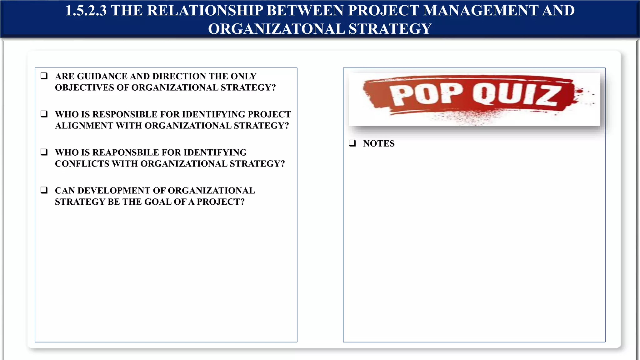  ARE GUIDANCE AND DIRECTION THE ONLY
OBJECTIVES OF ORGANIZATIONAL STRATEGY?
 WHO IS RESPONSIBLE FOR IDENTIFYING PROJECT
ALIGNMENT WITH ORGANIZATIONAL STRATEGY?
 WHO IS REAPONSBILE FOR IDENTIFYING
CONFLICTS WITH ORGANIZATIONAL STRATEGY?
 CAN DEVELOPMENT OF ORGANIZATIONAL
STRATEGY BE THE GOAL OFA PROJECT?
 NOTES
1.5.2.3 THE RELATIONSHIP BETWEEN PROJECT MANAGEMENT AND
ORGANIZATONAL STRATEGY
 