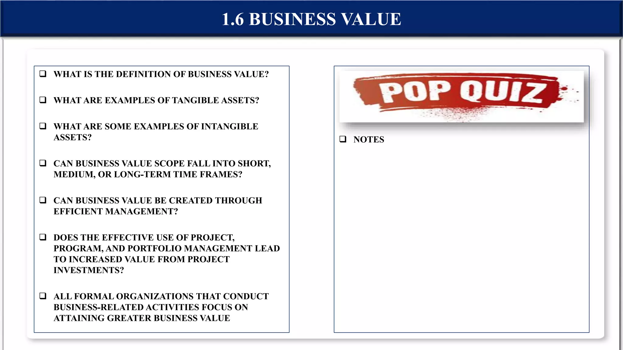  WHAT IS THE DEFINITION OF BUSINESS VALUE?
 WHAT ARE EXAMPLES OF TANGIBLE ASSETS?
 WHAT ARE SOME EXAMPLES OF INTANGIBLE
ASSETS?
 CAN BUSINESS VALUE SCOPE FALL INTO SHORT,
MEDIUM, OR LONG-TERM TIME FRAMES?
 CAN BUSINESS VALUE BE CREATED THROUGH
EFFICIENT MANAGEMENT?
 DOES THE EFFECTIVE USE OF PROJECT,
PROGRAM, AND PORTFOLIO MANAGEMENT LEAD
TO INCREASED VALUE FROM PROJECT
INVESTMENTS?
 ALL FORMAL ORGANIZATIONS THAT CONDUCT
BUSINESS-RELATED ACTIVITIES FOCUS ON
ATTAINING GREATER BUSINESS VALUE
 NOTES
1.6 BUSINESS VALUE
 