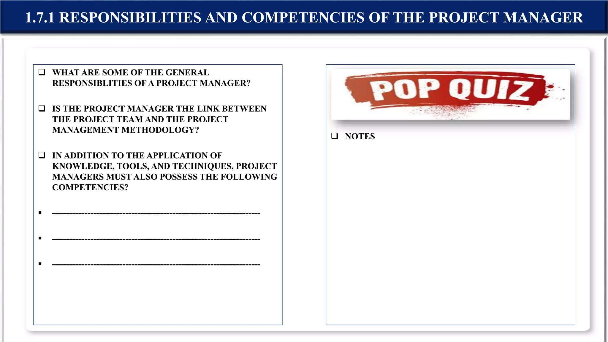  WHAT ARE SOME OF THE GENERAL
RESPONSIBLITIES OFA PROJECT MANAGER?
 IS THE PROJECT MANAGER THE LINK BETWEEN
THE PROJECT TEAM AND THE PROJECT
MANAGEMENT METHODOLOGY?
 IN ADDITION TO THE APPLICATION OF
KNOWLEDGE, TOOLS, AND TECHNIQUES, PROJECT
MANAGERS MUST ALSO POSSESS THE FOLLOWING
COMPETENCIES?
 -----------------------------------------------------------------------
 -----------------------------------------------------------------------
 -----------------------------------------------------------------------
 NOTES
1.7.1 RESPONSIBILITIES AND COMPETENCIES OF THE PROJECT MANAGER
 