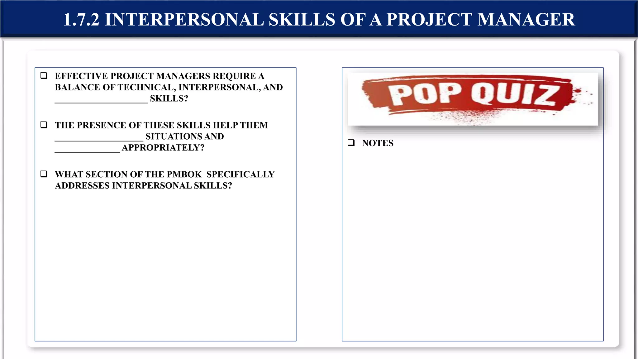  EFFECTIVE PROJECT MANAGERS REQUIRE A
BALANCE OF TECHNICAL, INTERPERSONAL, AND
____________________ SKILLS?
 THE PRESENCE OF THESE SKILLS HELP THEM
___________________ SITUATIONS AND
______________ APPROPRIATELY?
 WHAT SECTION OF THE PMBOK SPECIFICALLY
ADDRESSES INTERPERSONAL SKILLS?
 NOTES
1.7.2 INTERPERSONAL SKILLS OF A PROJECT MANAGER
 